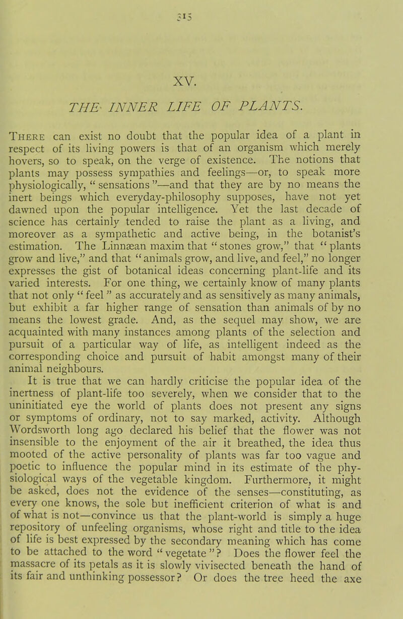 XV. THE- INNER LIFE OF PLANTS. There can exist no doubt that the popular idea of a plant in respect of its living powers is that of an organism which merely hovers, so to speak, on the verge of existence. The notions that plants may possess sympathies and feelings—or, to speak more physiologically, “ sensations ”—and that they are by no means the inert beings which everyday-philosophy supposes, have not yet dawned upon the popular intelligence. Yet the last decade of science has certainly tended to raise the plant as a living, and moreover as a sympathetic and active being, in the botanist’s estimation. The Linnsean maxim that “ stones grow,” that “plants grow and live,” and that “ animals grow, and live, and feel,” no longer expresses the gist of botanical ideas concerning plant-life and its varied interests. For one thing, we certainly know of many plants that not only “ feel ” as accurately and as sensitively as many animals, but exhibit a far higher range of sensation than animals of by no means the lowest grade. And, as the sequel may show, we are acquainted with many instances among plants of the selection and pursuit of a particular way of life, as intelligent indeed as the corresponding choice and pursuit of habit amongst many of their animal neighbours. It is true that we can hardly criticise the popular idea of the inertness of plant-life too severely, when we consider that to the uninitiated eye the world of plants does not present any signs or symptoms of ordinary, not to say marked, activity. Although Wordsworth long ago declared his belief that the flower was not insensible to the enjoyment of the air it breathed, the idea thus mooted of the active personality of plants was far too vague and poetic to influence the popular mind in its estimate of the phy- siological ways of the vegetable kingdom. Furthermore, it might be asked, does not the evidence of the senses—constituting, as every one knows, the sole but inefficient criterion of what is and of what is not—convince us that the plant-world is simply a huge repository of unfeeling organisms, whose right and title to the idea of life is best expressed by the secondary meaning which has come to be attached to the word “ vegetate ” ? Does the flower feel the massacre of its petals as it is slowly vivisected beneath the hand of its fair and unthinking possessor ? Or does the tree heed the axe