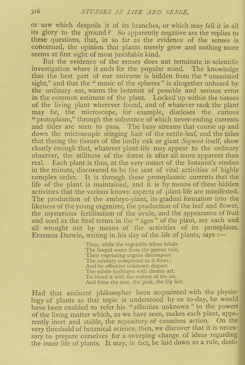 or saw which despoils it of its branches, or which may fell it in all its glory to the ground ? So apparently negative are the replies to these questions, that, in so far as the evidence of the senses is concerned, the opinion that plants merely grow and nothing more seems at first sight of most justifiable kind. But the evidence of the senses does not terminate in scientific investigation where it ends for the popular mind. The knowledge that the best part of our universe is hidden from the “ unassisted sight,” and that the “ music of the spheres ” is altogether unheard by the ordinary ear, warns the botanist of possible and serious error in the common estimate of the plant. Locked up within the tissues of the living plant wherever found, and of whatever rank the plant may be, the microscope, for example, discloses the curious “ protoplasm,” through the substance of which never-ending currents and tides are seen to pass. The busy streams that course up and down the microscopic stinging hair of the nettle-leaf, and the tides that throng the tissues of the lordly oak or giant Sequoia itself, show clearly enough that, whatever plant-life may appear to the ordinary observer, the stillness of the forest is after all more apparent than real. Each plant is thus, at the very outset of the botanist’s studies in the minute, discovered to be the seat of vital activities of highly complex order. It is through these protoplasmic currents that the life of the plant is maintained, and it is by means of these hidden activities that the various known aspects of plant-life are manifested. The production of the embryo-plant, its gradual formation into the likeness of the young organism, the production of the leaf and flower, the mysterious fertilisation of the ovule, and the appearance of fruit and seed as the final terms in the “ ages ” of the plant, are each and all wrought out by means of the activities of its protoplasm. Erasmus Danvin, writing in his day of the life of plants, says :— Thus, while the vegetable tribes inhale The limpid water from the parent vale, Their vegetating organs decompose The salutary compound as it flows ; And by affinities unknown dispart The subtle hydrogen with chemic art, To blend it with the carbon of the air, And form the rose, the pink, the lily fair. Had that eminent philosopher been acquainted with the physio- logy of plants as that topic is understood by us to-day, he would have been enabled to refer his “ affinities unknown ” to the powers of the living matter which, as we have seen, makes each plant, appa- rently inert and stable, the repository of ceaseless action. On the very threshold of botanical science, then, we discover that it is neces- sary to prepare ourselves for a sweeping change of ideas regarding the inner life of plants. It may, in fact, be laid down as a rule, desti-
