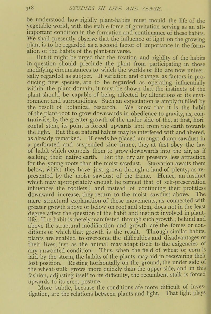 be understood how rigidly plant-habits must mould the life of the vegetable world, with the stable force of gravitation serving as an all- important condition in the formation and continuance of these habits. We shall presently observe that the influence of light on the growing plant is to be regarded as a second factor of importance in the form- ation of the habits of the plant-universe. But it might be urged that the fixation and rigidity of the habits in question should preclude the plant from participating in those modifying circumstances to which the worlds of life are now univer- sally regarded as subject. If variation and change, as factors in pro- ducing new species, are to be regarded as operating influentially within the plant-domain, it must be shown that the instincts of the plant should be capable of being affected by alterations of its envi- ronment and surroundings. Such an expectation is amply fulfilled by the result of botanical research. We know that it is the habit of the plant-root to grow downwards in obedience to gravity, as, con- trariwise, by the greater growth of the under side of the, at first, hori- zontal stem, its point is forced upwards and from the earth towards the light. But these natural habits may be interfered with and altered, as already remarked. If seeds be placed amongst damp sawdust in a perforated and suspended zinc frame, they at first obey the law of habit which compels them to grow downwards into the air, as if seeking their native earth. But the dry air presents less attraction for the young roots than the moist sawdust. Starvation awaits them below, whilst they have just grown through a land of plenty, as re- presented by the moist sawdust of the frame. Hence, an instinct which may appropriately enough be termed that of self-preservation influences the rootlets; and instead of continuing their profitless downward increase, they return to the moist sawdust above. The mere structural explanation of these movements, as connected with greater growth above or below on root and stem, does not in the least degree affect the question of the habit and instinct involved in plant- life. The habit is merely manifested through such growth; behind and above the structural modification and growth are the forces or con- ditions of which that growth is the result. Through similar habits, plants are enabled to overcome the difficulties and disadvantages of their lives, just as the animal may adapt itself to the exigencies of any unwonted condition. Thus, ■when the field of wheat or corn is laid by the storm, the habits of the plants may aid in recovering their lost position. Resting horizontally on the ground, the under side of the wheat-stalk grows more quickly than the upper side, and in this fashion, adjusting itself to its difficulty, the recumbent stalk is forced upwards to its erect posture. More subtle, because the conditions are more difficult of inves- tigation, are the relations between plants and light. That light plays