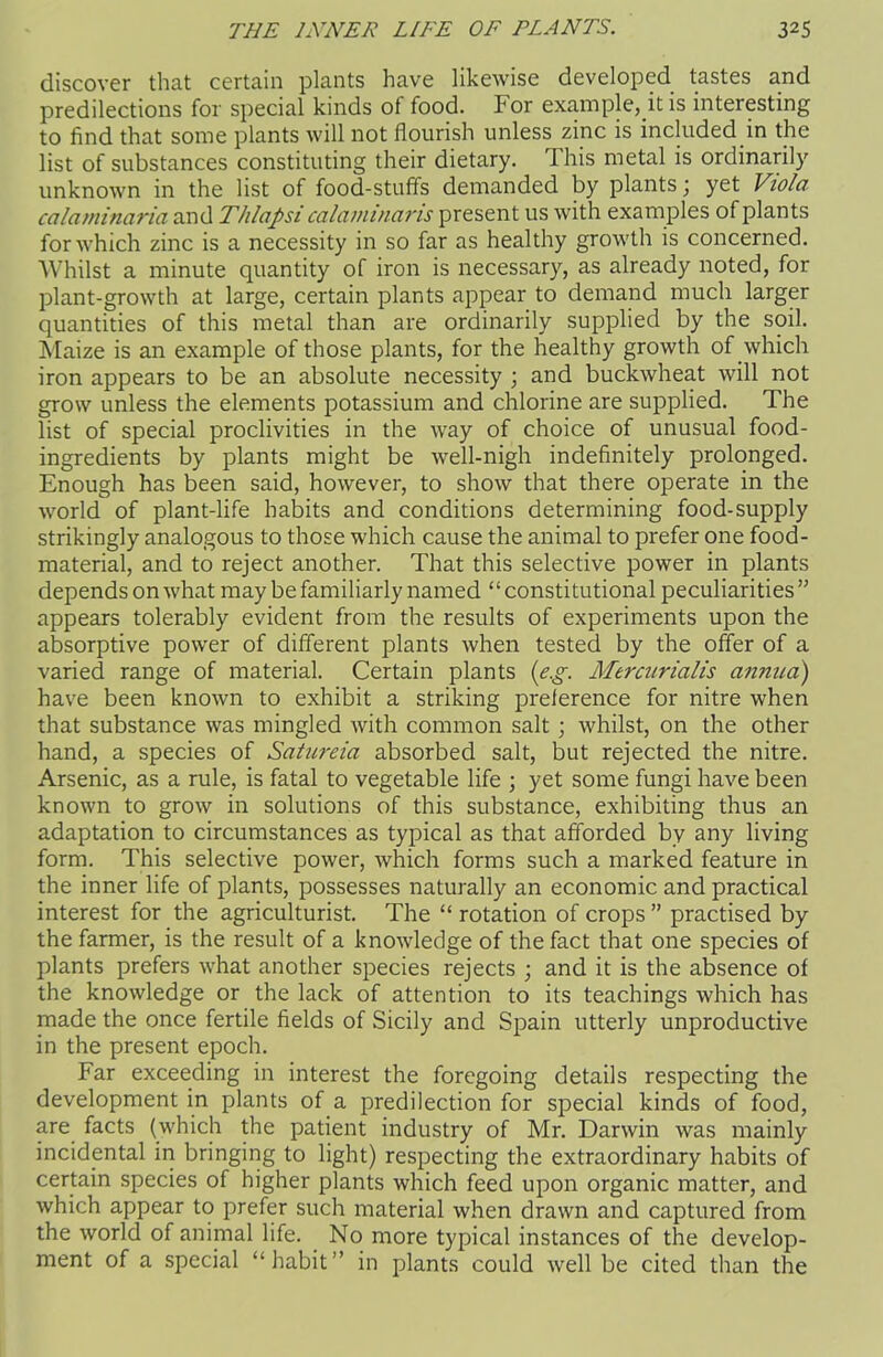 discover that certain plants have likewise developed tastes and predilections for special kinds of food. For example,it is interesting to find that some plants will not flourish unless zinc is included in the list of substances constituting their dietary. This metal is ordinarily unknown in the list of food-stuffs demanded by plants) yet Viola calaminaria and Thlapsi calaininaris present us with examples of plants for which zinc is a necessity in so far as healthy growth is concerned. Whilst a minute quantity of iron is necessary, as already noted, for plant-growth at large, certain plants appear to demand much larger quantities of this metal than are ordinarily supplied by the soil. Maize is an example of those plants, for the healthy growth of which iron appears to be an absolute necessity ; and buckwheat will not grow unless the elements potassium and chlorine are supplied. The list of special proclivities in the way of choice of unusual food- ingredients by plants might be well-nigh indefinitely prolonged. Enough has been said, however, to show that there operate in the world of plant-life habits and conditions determining food-supply strikingly analogous to those which cause the animal to prefer one food- material, and to reject another. That this selective power in plants depends on what may be familiarly named “constitutional peculiarities” appears tolerably evident from the results of experiments upon the absorptive power of different plants when tested by the offer of a varied range of material. Certain plants {eg. Mercitrialis annua) have been known to exhibit a striking preference for nitre when that substance was mingled with common salt ; whilst, on the other hand, a species of Saiureia absorbed salt, but rejected the nitre. Arsenic, as a rule, is fatal to vegetable life ; yet some fungi have been known to grow in solutions of this substance, exhibiting thus an adaptation to circumstances as typical as that afforded by any living form. This selective power, which forms such a marked feature in the inner life of plants, possesses naturally an economic and practical interest for the agriculturist. The “ rotation of crops ” practised by the farmer, is the result of a knowledge of the fact that one species of plants prefers what another species rejects ; and it is the absence of the knowledge or the lack of attention to its teachings which has made the once fertile fields of Sicily and Spain utterly unproductive in the present epoch. Far exceeding in interest the foregoing details respecting the development in plants of a predilection for special kinds of food, are facts (which the patient industry of Mr. Darwin was mainly incidental in bringing to light) respecting the extraordinary habits of certain species of higher plants which feed upon organic matter, and which appear to prefer such material when drawn and captured from the world of aninial life. No more typical instances of the develop- ment of a special “habit” in plants could well be cited than the