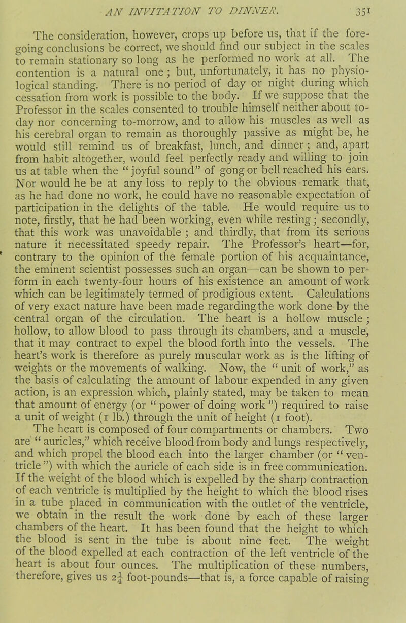 The consideration, however, crops up before us, that if the fore- going conclusions be correct, we should find our subject in the scales to remain stationary so long as he performed no work at all. The contention is a natural one; but, unfortunately, it has no physio- logical standing. There is no period of day or night during which cessation from work is possible to the body. If we suppose that the Professor in the scales consented to trouble himself neither about to- day nor concerning to-morrow, and to allow his muscles as well as his cerebral organ to remain as thoroughly passive as might be, he would still remind us of breakfast, lunch, and dinner ; and, apart from habit altogether, would feel perfectly ready and willing to join us at table when the “joyful sound” of gong or bell reached his ears. Nor would he be at any loss to reply to the obvious remark that, as he had done no work, he could have no reasonable expectation of participation in the delights of the table. He would require us to note, firstly, that he had been working, even while resting; secondly, that this work was unavoidable ; and thirdly, that from its serious nature it necessitated speedy repair. The Professor’s heart—for, contrary to the opinion of the female portion of his acquaintance, the eminent scientist possesses such an organ—can be shown to per- form in each twenty-four hours of his existence an amount of work which can be legitimately termed of prodigious extent. Calculations of very exact nature have been made regarding the work done by the central organ of the circulation. The heart is a hollow muscle ; hollow, to allow blood to pass through its chambers, and a muscle, that it may contract to expel the blood forth into the vessels. The heart’s work is therefore as purely muscular work as is the lifting of weights or the movements of walking. Now, the “ unit of work,” as the basis of calculating the amount of labour expended in any given action, is an expression which, plainly stated, may be taken to mean that amount of energy (or “ power of doing work ”) required to raise a unit of weight (i lb.) through the unit of height (i foot). The heart is composed of four compartments or chambers. Two are “ auricles,” which receive blood from body and lungs respectively, and which propel the blood each into the larger chamber (or “ ven- tricle ”) with which the auricle of each side is in free communication. If the weight of the blood which is expelled by the sharp contraction of each ventricle is multiplied by the height to which the blood rises in a tube placed in communication with the outlet of the ventricle, we obtain in the result the work done by each of these larger chambers of the heart. It has been found that the height to which the blood is sent in the tube is about nine feet. The weight of the blood expelled at each contraction of the left ventricle of the heart is about four ounces. The multiplication of these numbers, therefore, gives us 2\ foot-pounds—that is, a force capable of raising