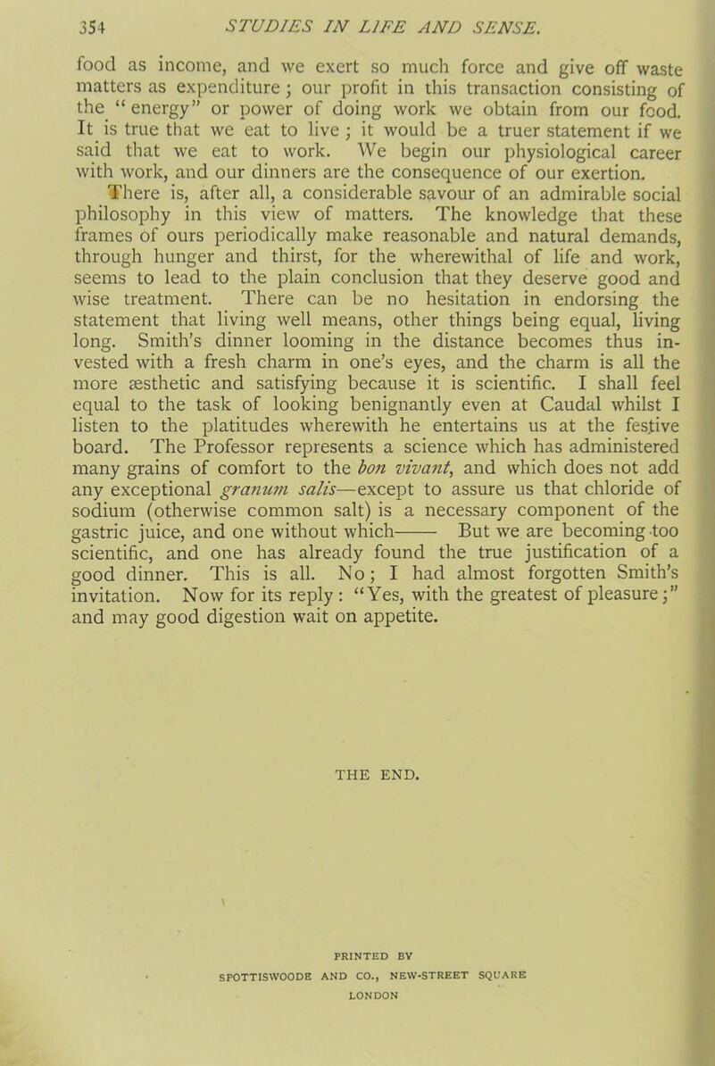 food as income, and we exert so much force and give off waste matters as expenditure ; our profit in this transaction consisting of the. “ energy” or power of doing work we obtain from our food. It is true that we eat to live ; it would be a truer statement if we said that we eat to work. We begin our physiological career with work, and our dinners are the consequence of our exertion. There is, after all, a considerable savour of an admirable social philosophy in this view of matters. The knowledge that these frames of ours periodically make reasonable and natural demands, through hunger and thirst, for the wherewithal of life and work, seems to lead to the plain conclusion that they deserve good and wise treatment. There can be no hesitation in endorsing the statement that living well means, other things being equal, living long. Smith’s dinner looming in the distance becomes thus in- vested with a fresh charm in one’s eyes, and the charm is all the more sesthetic and satisfying because it is scientific. I shall feel equal to the task of looking benignantly even at Caudal whilst I listen to the platitudes wherewith he entertains us at the festive board. The Professor represents a science which has administered many grains of comfort to the bon vivant, and which does not add any exceptional granum sails—except to assure us that chloride of sodium (otherwise common salt) is a necessary component of the gastric juice, and one without which But we are becoming too scientific, and one has already found the true justification of a good dinner. This is all. No; I had almost forgotten Smith’s invitation. Now for its reply : “Yes, with the greatest of pleasure and may good digestion wait on appetite. THE END. \ PRINTED BY SPOTTISWOODE AND CO., NEW-STREET SQUARE LONDON
