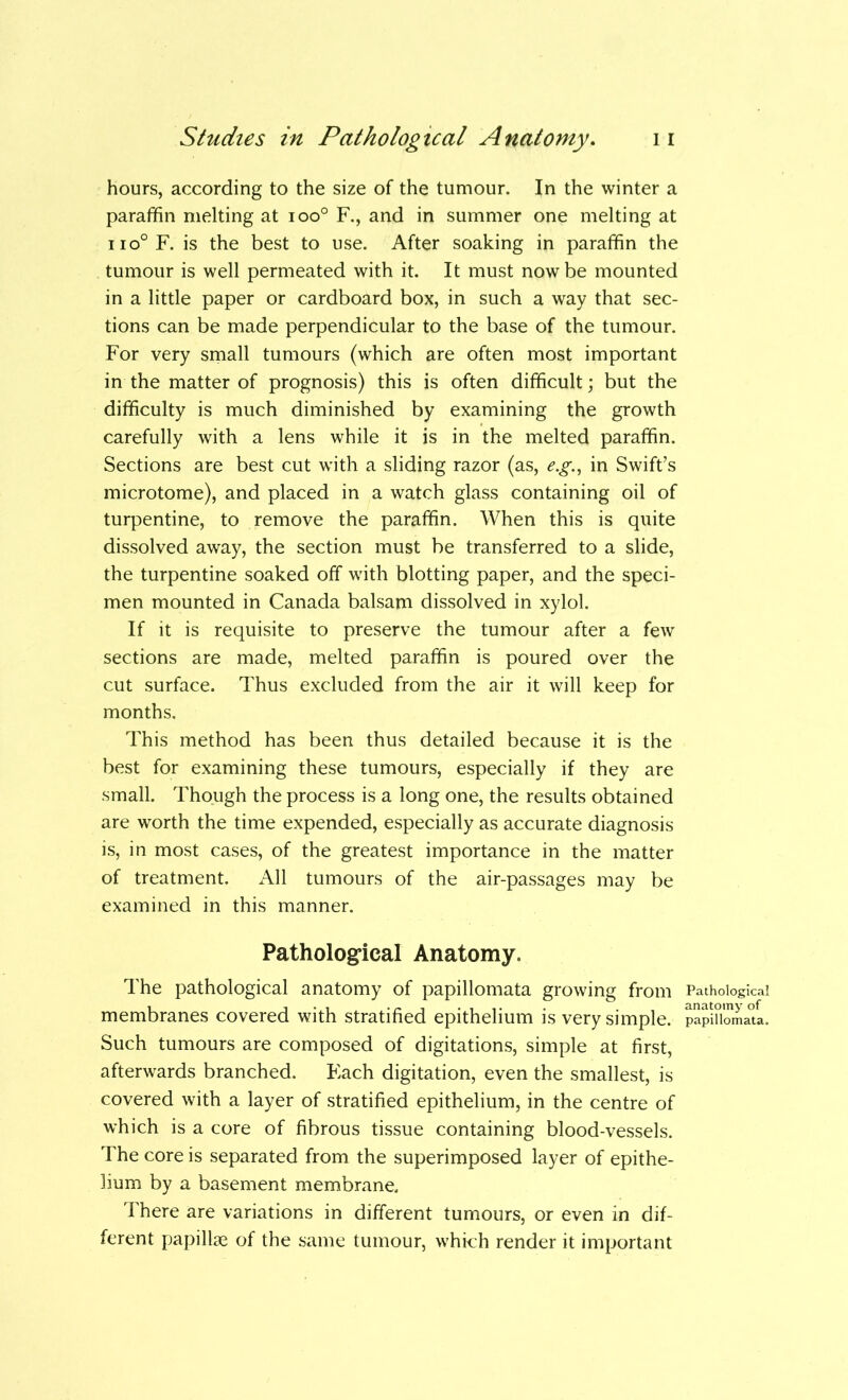 hours, according to the size of the tumour. In the winter a paraffin melting at ioo° F., and in summer one melting at iio°F. is the best to use. After soaking in paraffin the tumour is well permeated with it. It must now be mounted in a little paper or cardboard box, in such a way that sec- tions can be made perpendicular to the base of the tumour. For very small tumours (which are often most important in the matter of prognosis) this is often difficult; but the difficulty is much diminished by examining the growth carefully with a lens while it is in the melted paraffin. Sections are best cut with a sliding razor (as, e.g., in Swift’s microtome), and placed in a watch glass containing oil of turpentine, to remove the paraffin. When this is quite dissolved away, the section must be transferred to a slide, the turpentine soaked off with blotting paper, and the speci- men mounted in Canada balsam dissolved in xylol. If it is requisite to preserve the tumour after a few sections are made, melted paraffin is poured over the cut surface. Thus excluded from the air it will keep for months. This method has been thus detailed because it is the best for examining these tumours, especially if they are small. Though the process is a long one, the results obtained are worth the time expended, especially as accurate diagnosis is, in most cases, of the greatest importance in the matter of treatment. All tumours of the air-passages may be examined in this manner. Pathological Anatomy. The pathological anatomy of papillomata growing from Pathological membranes covered with stratified epithelium is very simple. papiSomau. Such tumours are composed of digitations, simple at first, afterwards branched. Each digitation, even the smallest, is covered with a layer of stratified epithelium, in the centre of which is a core of fibrous tissue containing blood-vessels. The core is separated from the superimposed layer of epithe- lium by a basement membrane. There are variations in different tumours, or even in dif- ferent papillae of the same tumour, which render it important