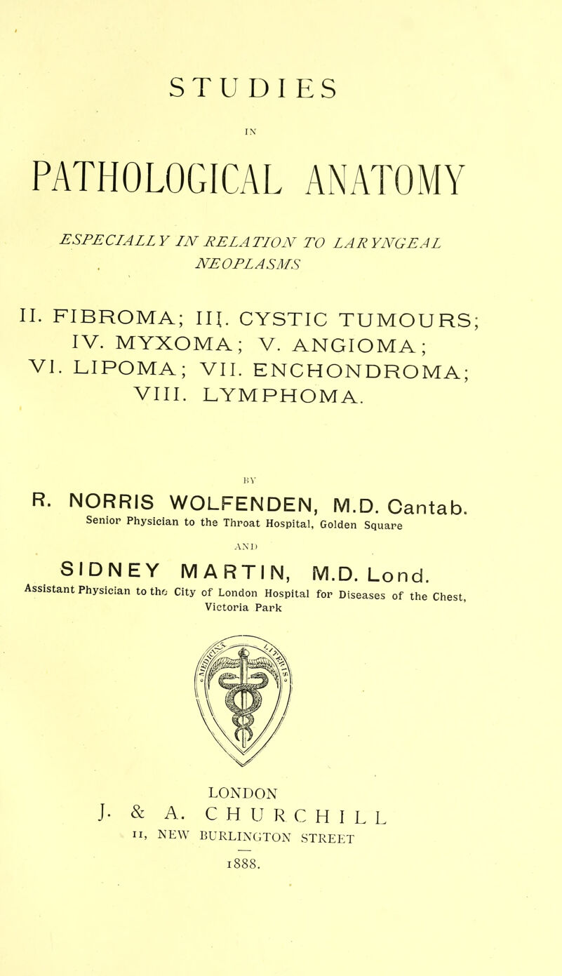 STUDIES IN PATHOLOGICAL ANATOMY ESPECIALLY LN RELATION TO LARYNGEAL NEOPLASMS II. FIBROMA; IR. CYSTIC TUMOURS; IV. MYXOMA; V. ANGIOMA; VI. LIPOMA; VII. ENCHONDROMA; VIII. LYMPHOMA. BY R. NORRIS WOLFENDEN, M.D. Cantab. Senior Physician to the Throat Hospital, Golden Square AND SIDNEY MARTIN, M.D. Lond. Assistant Physician to the City of London Hospital for Diseases of the Chest, Victoria Park LONDON J- & A. CHURCHILL ii, NEW BURLINGTON STREET 1888.