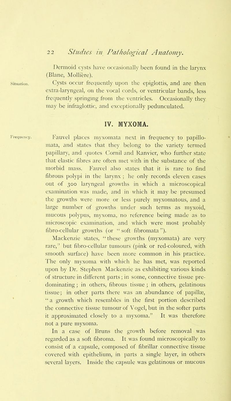 Situation. F requency. 22 Studies in Pathological Anatomy. Dermoid cysts have occasionally been found in the larynx (Blane, Molliere). Cysts occur frequently upon the epiglottis, and are then extra-laryngeal, on the vocal cords, or ventricular bands, less frequently springing from the ventricles. Occasionally they may be infraglottic, and exceptionally pedunculated. IV. MYXOMA. Fauvel places myxomata next in frequency to papillo- mata, and states that they belong to the variety termed papillary, and quotes Cornil and Ranvier, who further state that elastic fibres are often met with in the substance of the morbid mass. Fauvel also states that it is rare to find fibrous polypi in the larynx ; he only records eleven cases out of 300 laryngeal growths in which a microscopical examination was made, and in which it may be presumed the growths were more or less purely myxomatous, and a large number of growths under such terms as myxoid, mucous polypus, myxoma, no reference being made as to microscopic examination, and which were most probably fibro-cellular growths (or “soft fibromata”). Mackenzie states, “these growths (myxomata) are very rare,” but fibro-cellular tumours (pink or red-coloured, with smooth surface) have been more common in his practice. The only myxoma with which he has met, was reported upon by Dr. Stephen Mackenzie as exhibiting various kinds of structure in different parts; in some, connective tissue pre- dominating ; in others, fibrous tissue ; in others, gelatinous tissue; in other parts there was an abundance of papillae, “ a growth which resembles in the first portion described the connective tissue tumour of Vogel, but in the softer parts it approximated closely to a myxoma.” It was therefore not a pure myxoma. In a case of Bruns the growth before removal was regarded as a soft fibroma. It was found microscopically to consist of a capsule, composed of fibrillar connective tissue covered with epithelium, in parts a single layer, in others several layers. Inside the capsule was gelatinous or mucous