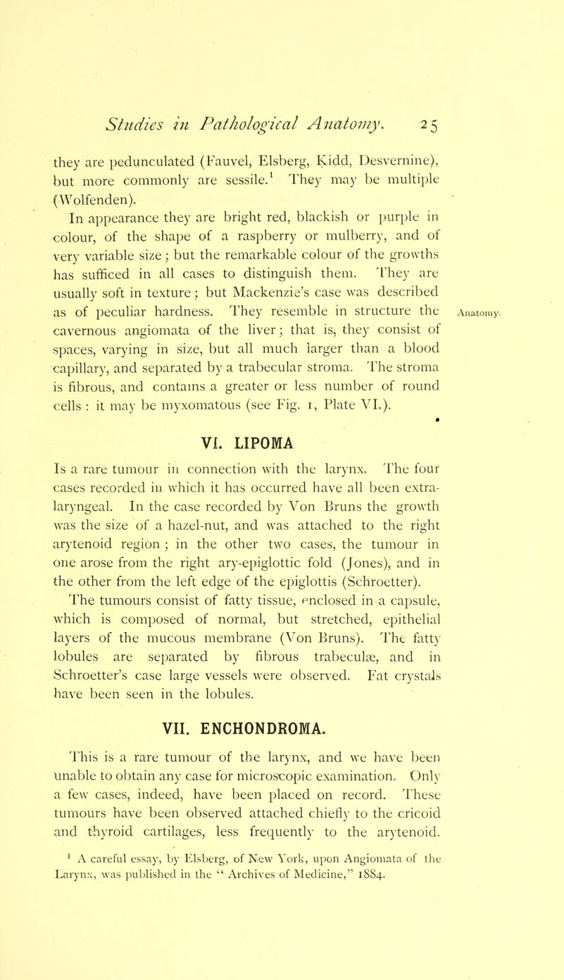 they are pedunculated (Fauvel, Elsberg, Kidd, Desvernine), but more commonly are sessile.1 They may be multiple (Wolfenden). In appearance they are bright red, blackish or purple in colour, of the shape of a raspberry or mulberry, and of very variable size; but the remarkable colour of the growths has sufficed in all cases to distinguish them. They are usually soft in texture; but Mackenzie’s case was described cavernous angiomata of the liver; that is, they consist of spaces, varying in size, but all much larger than a blood capillary, and separated by a trabecular stroma. The stroma is fibrous, and contains a greater or less number of round cells : it may be myxomatous (see Fig. 1, Plate VI.). A VI. LIPOMA Is a rare tumour in connection with the larynx. The four cases recorded in which it has occurred have all been extra- laryngeal. In the case recorded by Von Bruns the growth was the size of a hazel-nut, and was attached to the right arytenoid region ; in the other two cases, the tumour in one arose from the right ary-epiglottic fold (Jones), and in the other from the left edge of the epiglottis (Schroetter). The tumours consist of fatty tissue, enclosed in a capsule, which is composed of normal, but stretched, epithelial layers of the mucous membrane (Von Bruns). The fatty lobules are separated by fibrous trabeculae, and in Schroetter’s case large vessels were observed. Fat crystals have been seen in the lobules. VII. ENCHONDROMA. This is a rare tumour of the larynx, and we have been Unable to obtain any case for microscopic examination. Only a few cases, indeed, have been placed on record. These tumours have been observed attached chiefly to the cricoid and thyroid cartilages, less frequently to the arytenoid. 1 A careful essay, by Elsberg, of New York, upon Angiomata of the Larynx, was published in the “ Archives of Medicine,” 1884.