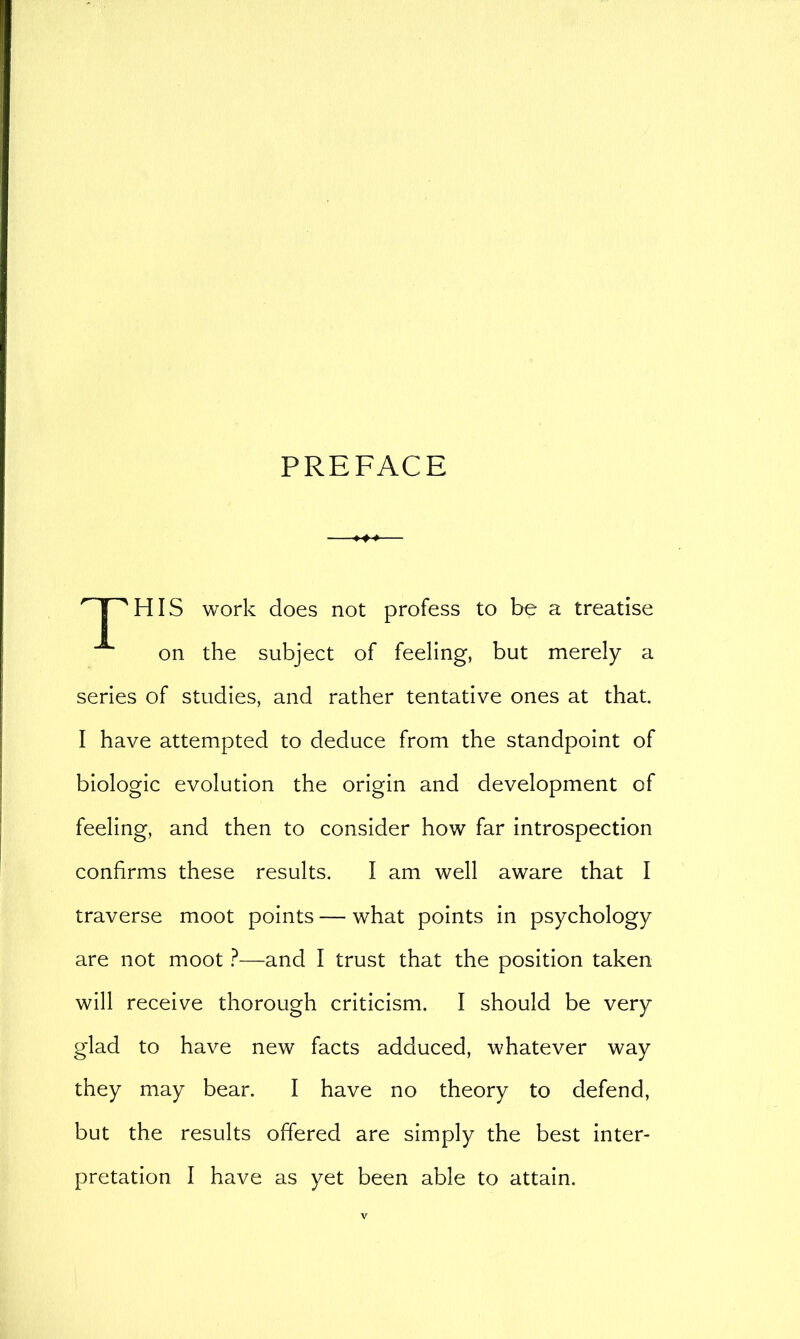 PREFACE HIS work does not profess to be a treatise on the subject of feeling, but merely a series of studies, and rather tentative ones at that. I have attempted to deduce from the standpoint of biologic evolution the origin and development of feeling, and then to consider how far introspection confirms these results. I am well aware that I traverse moot points — what points in psychology are not moot ?—and I trust that the position taken will receive thorough criticism. I should be very glad to have new facts adduced, whatever way they may bear. I have no theory to defend, but the results offered are simply the best inter- pretation I have as yet been able to attain.