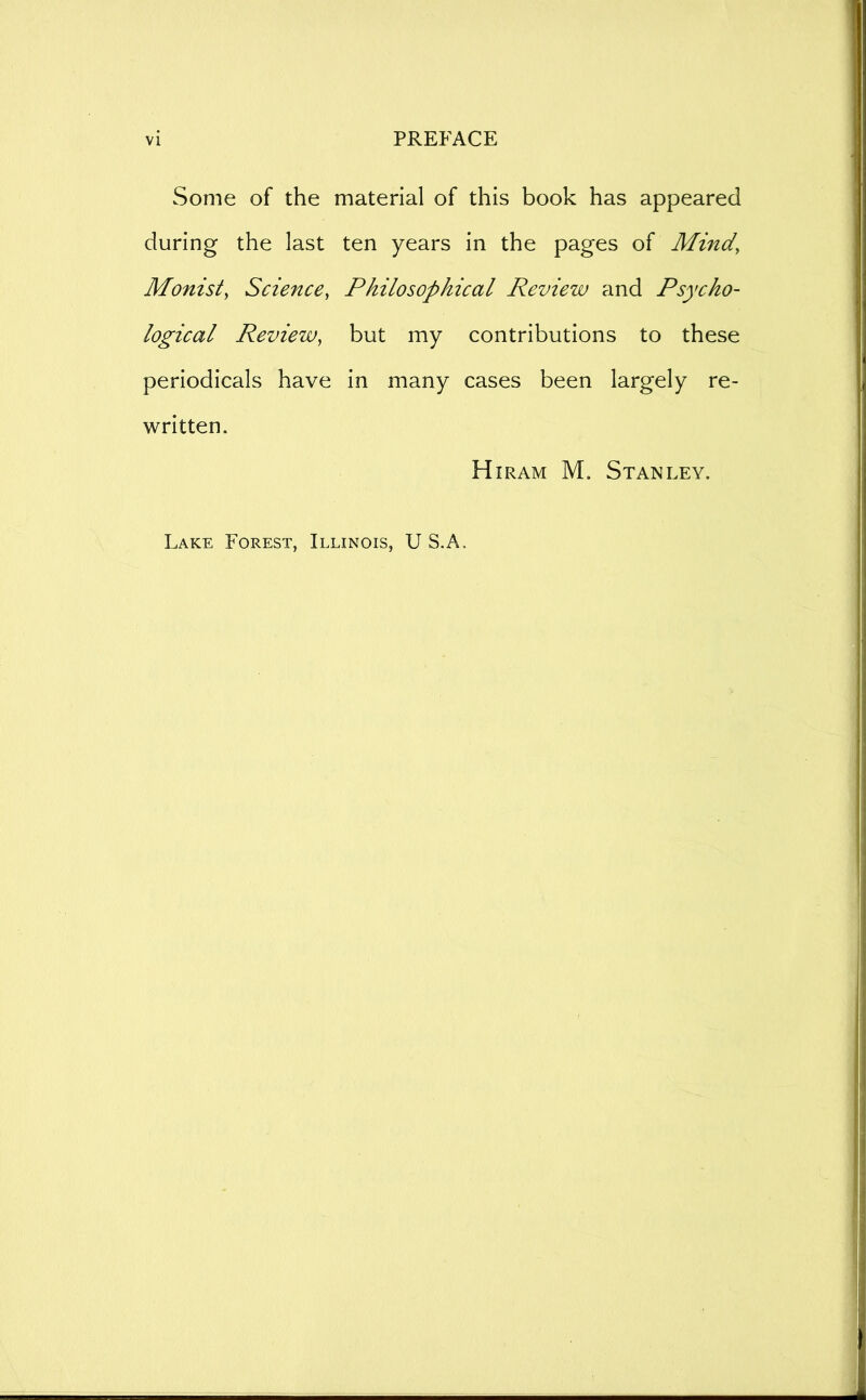 Some of the material of this book has appeared during the last ten years in the pages of Mind, Monist, Science, Philosophical Review and Psycho- logical Review, but my contributions to these periodicals have in many cases been largely re- written. Hiram M, Stanley. Lake Forest, Illinois, U S.A.