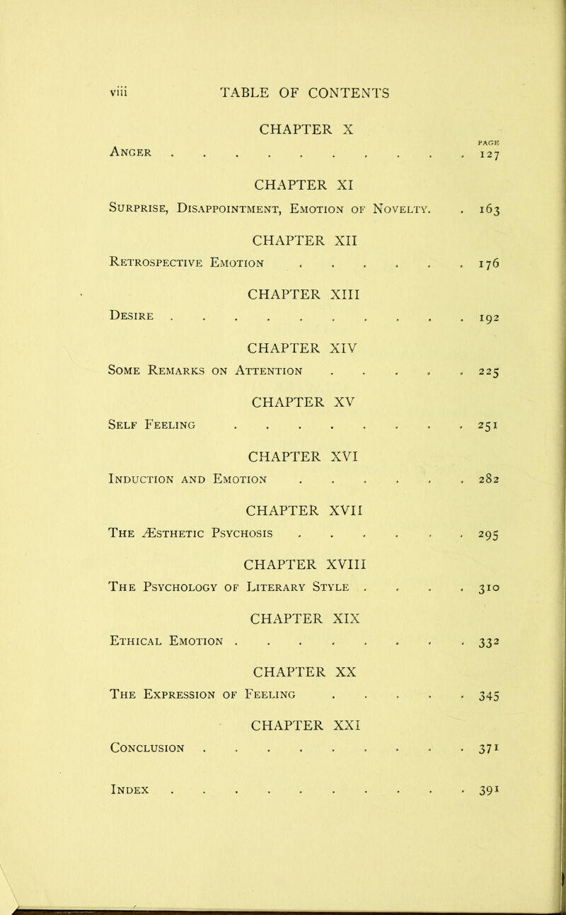 Anger CHAPTER X PAGE 127 CHAPTER XI Surprise, Disappointment, Emotion of Novelty. . 163 CHAPTER XII Retrospective Emotion . , . . , ,176 Desire . CHAPTER XIII CHAPTER XIV Some Remarks on Attention . . . . « 225 Self Feeling CHAPTER XV * 251 CHAPTER XVI Induction and Emotion ...... 282 CHAPTER XVII The Esthetic Psychosis . . . . . - 295 CHAPTER XVIII The Psychology of Literary Style . . , * 310 Ethical Emotion CHAPTER XIX 332 CHAPTER XX The Expression of Feeling ..... 345 Conclusion CHAPTER XXI . 371 Index 391