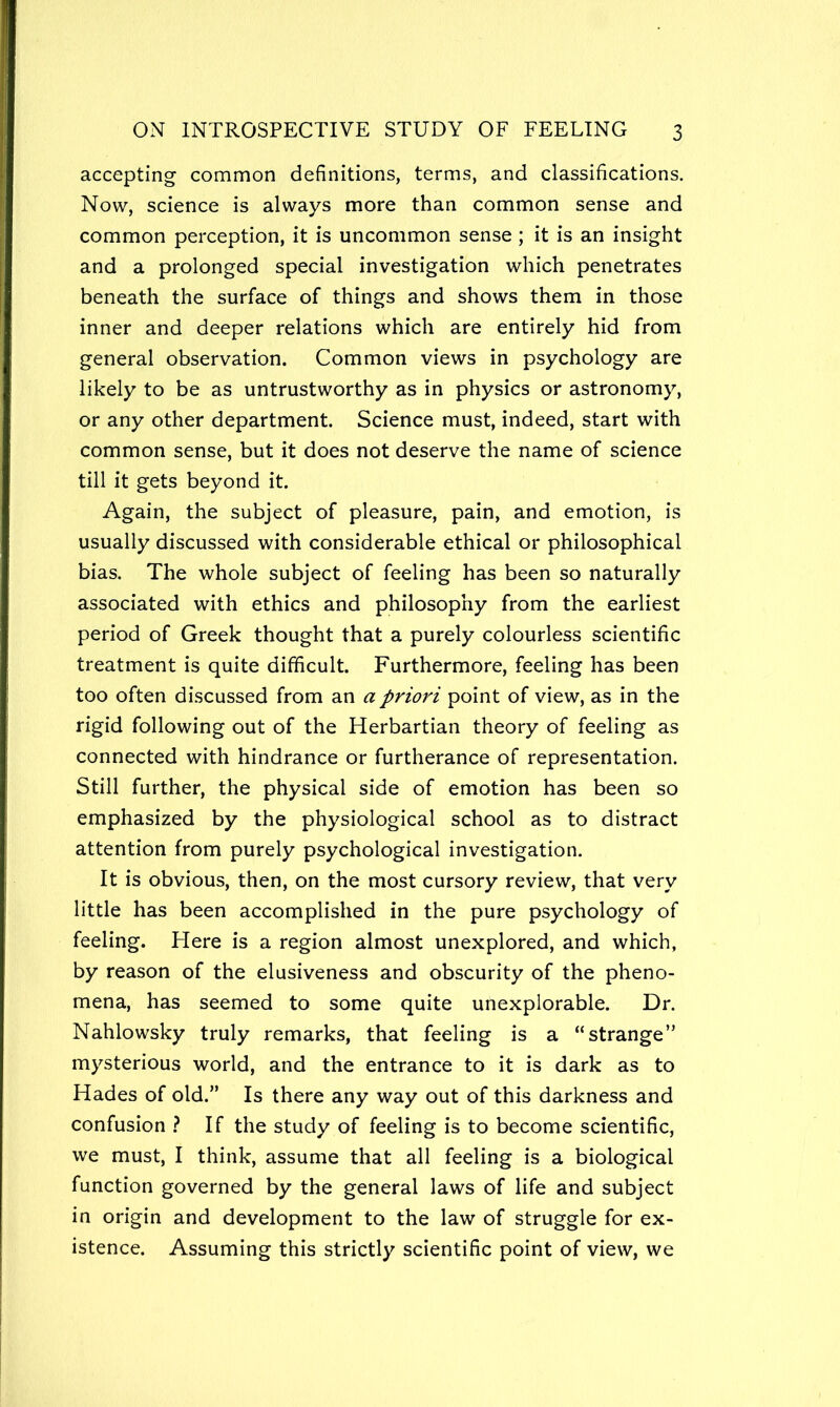 accepting common definitions, terms, and classifications. Now, science is always more than common sense and common perception, it is uncommon sense; it is an insight and a prolonged special investigation which penetrates beneath the surface of things and shows them in those inner and deeper relations which are entirely hid from general observation. Common views in psychology are likely to be as untrustworthy as in physics or astronomy, or any other department. Science must, indeed, start with common sense, but it does not deserve the name of science till it gets beyond it. Again, the subject of pleasure, pain, and emotion, is usually discussed with considerable ethical or philosophical bias. The whole subject of feeling has been so naturally associated with ethics and philosophy from the earliest period of Greek thought that a purely colourless scientific treatment is quite difficult. Furthermore, feeling has been too often discussed from an a priori point of view, as in the rigid following out of the Herbartian theory of feeling as connected with hindrance or furtherance of representation. Still further, the physical side of emotion has been so emphasized by the physiological school as to distract attention from purely psychological investigation. It is obvious, then, on the most cursory review, that very little has been accomplished in the pure psychology of feeling. Here is a region almost unexplored, and which, by reason of the elusiveness and obscurity of the pheno- mena, has seemed to some quite unexplorable. Dr. Nahlowsky truly remarks, that feeling is a “strange” mysterious world, and the entrance to it is dark as to Hades of old.” Is there any way out of this darkness and confusion .? If the study of feeling is to become scientific, we must, I think, assume that all feeling is a biological function governed by the general laws of life and subject in origin and development to the law of struggle for ex- istence. Assuming this strictly scientific point of view, we