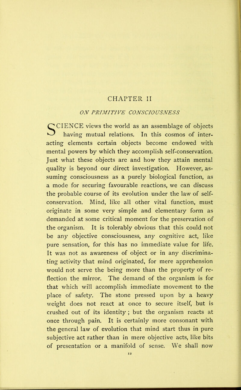 CHAPTER II ON PRIMITIVE CONSCIOUSNESS SCIENCE views the world as an assemblage of objects having mutual relations. In this cosmos of inter- acting elements certain objects become endowed with mental powers by which they accomplish self-conservation. Just what these objects are and how they attain mental quality is beyond our direct investigation. However, as- suming consciousness as a purely biological function, as a mode for securing favourable reactions, we can discuss the probable course of its evolution under the law of self- conservation. Mind, like all other vital function, must originate in some very simple and elementary form as demanded at some critical moment for the preservation of the organism. It is tolerably obvious that this could not be any objective consciousness, any cognitive act, like pure sensation, for this has no immediate value for life. It was not as awareness of object or in any discrimina- ting activity that mind originated, for mere apprehension would not serve the being more than the property of re- flection the mirror. The demand of the organism is for that which will accomplish immediate movement to the place of safety. The stone pressed upon by a heavy weight does not react at once to secure itself, but is crushed out of its identity ; but the organism reacts at once through pain. It is certainly more consonant with the general law of evolution that mind start thus in pure subjective act rather than in mere objective acts, like bits of presentation or a manifold of sense. We shall now X2