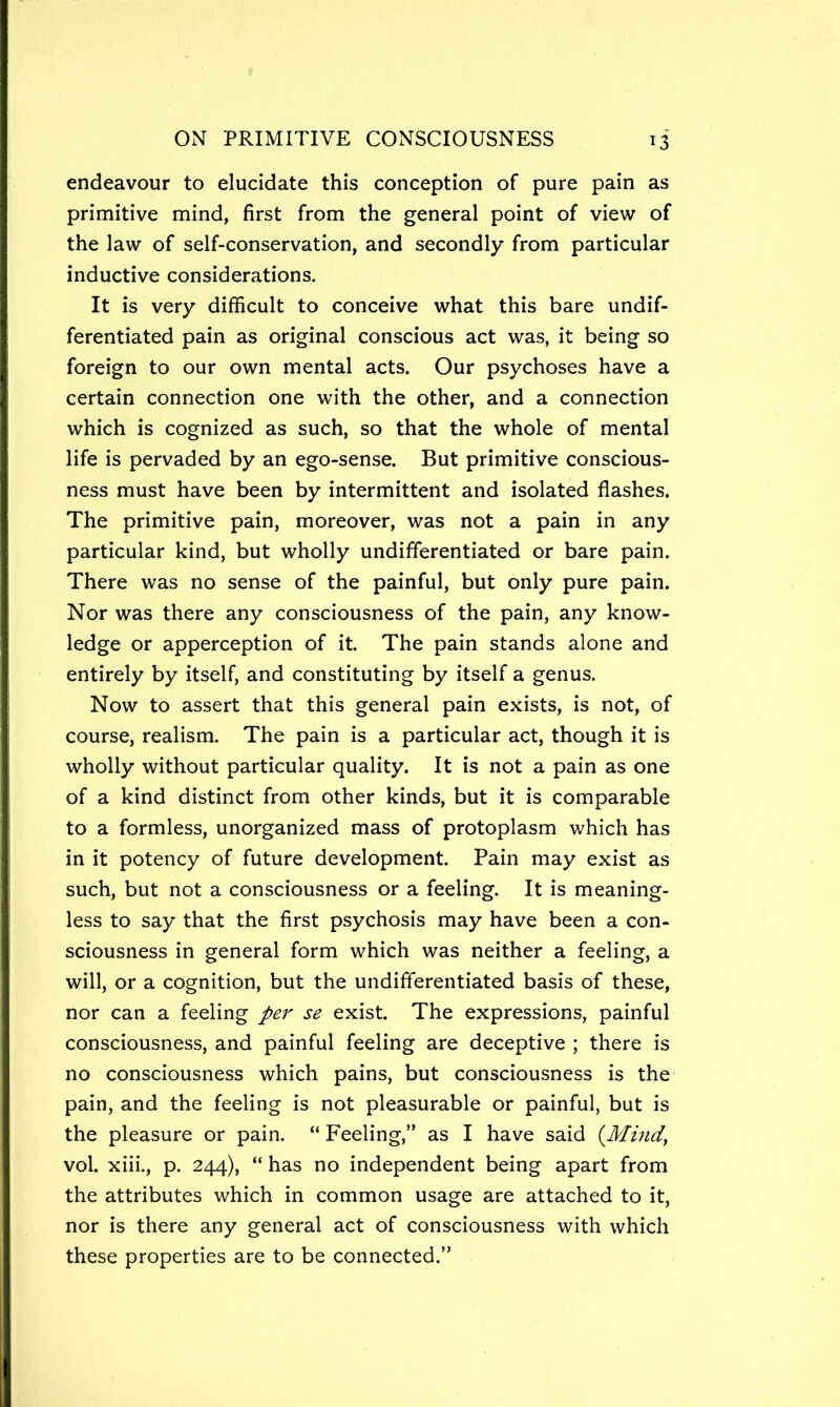 endeavour to elucidate this conception of pure pain as primitive mind, first from the general point of view of the law of self-conservation, and secondly from particular inductive considerations. It is very difficult to conceive what this bare undif- ferentiated pain as original conscious act was, it being so foreign to our own mental acts. Our psychoses have a certain connection one with the other, and a connection which is cognized as such, so that the whole of mental life is pervaded by an ego-sense. But primitive conscious- ness must have been by intermittent and isolated flashes. The primitive pain, moreover, was not a pain in any particular kind, but wholly undifferentiated or bare pain. There was no sense of the painful, but only pure pain. Nor was there any consciousness of the pain, any know- ledge or apperception of it. The pain stands alone and entirely by itself, and constituting by itself a genus. Now to assert that this general pain exists, is not, of course, realism. The pain is a particular act, though it is wholly without particular quality. It is not a pain as one of a kind distinct from other kinds, but it is comparable to a formless, unorganized mass of protoplasm which has in it potency of future development. Pain may exist as such, but not a consciousness or a feeling. It is meaning- less to say that the first psychosis may have been a con- sciousness in general form which was neither a feeling, a will, or a cognition, but the undifferentiated basis of these, nor can a feeling per se exist. The expressions, painful consciousness, and painful feeling are deceptive ; there is no consciousness which pains, but consciousness is the pain, and the feeling is not pleasurable or painful, but is the pleasure or pain. “ Feeling,” as I have said {Mmd, vol. xiii., p. 244), “ has no independent being apart from the attributes which in common usage are attached to it, nor is there any general act of consciousness with which these properties are to be connected.”