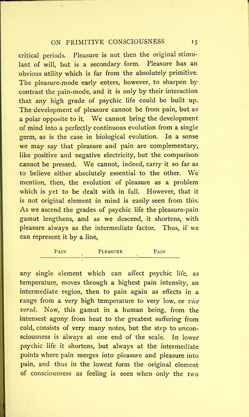 critical periods. Pleasure is not then the original stimu- lant of will, but is a secondary form. Pleasure has an obvious utility which is far from the absolutely primitive. The pleasure-mode early enters, however, to sharpen by contrast the pain-mode, and it is only by their interaction that any high grade of psychic life could be built up. The development of pleasure cannot be from pain, but as a polar opposite to it. We cannot bring the development of mind into a perfectly continuous evolution from a single germ, as is the case in biological evolution. In a sense we may say that pleasure and pain are complementary, like positive and negative electricity, but the comparison cannot be pressed. We cannot, indeed, carry it so far as to believe either absolutely essential to the other. We mention, then, the evolution of pleasure as a problem which is yet to be dealt with in full. However, that it is not original element in mind is easily seen from this. As we ascend the grades of psychic life the pleasure-pain gamut lengthens, and as we descend, it shortens, with pleasure always as the intermediate factor. Thus, if we can represent it by a line. Pain Pleasure Pain any single element which can affect psychic life, as temperature, moves through a highest pain intensity, an intermediate region, then to pain again as effects in a range from a very high temperature to very low, or vice versa. Now, this gamut in a human being, from the intensest agony from heat to the greatest suffering from cold, consists of very many notes, but the step to uncon- sciousness is always at one end of the scale. In lower psychic life it shortens, but always at the intermediate points where pain merges into pleasure and pleasure into pain, and thus in the lowest form the original element of consciousness as feeling is seen when only the two