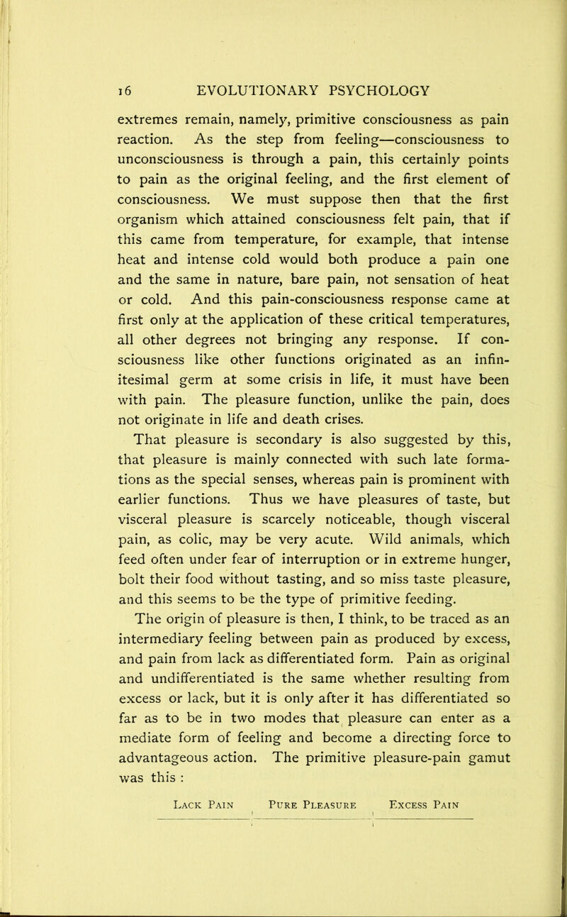 extremes remain, namely, primitive consciousness as pain reaction. As the step from feeling—consciousness to unconsciousness is through a pain, this certainly points to pain as the original feeling, and the first element of consciousness. We must suppose then that the first organism which attained consciousness felt pain, that if this came from temperature, for example, that intense heat and intense cold would both produce a pain one and the same in nature, bare pain, not sensation of heat or cold. And this pain-consciousness response came at first only at the application of these critical temperatures, all other degrees not bringing any response. If con- sciousness like other functions originated as an infin- itesimal germ at some crisis in life, it must have been with pain. The pleasure function, unlike the pain, does not originate in life and death crises. That pleasure is secondary is also suggested by this, that pleasure is mainly connected with such late forma- tions as the special senses, whereas pain is prominent with earlier functions. Thus we have pleasures of taste, but visceral pleasure is scarcely noticeable, though visceral pain, as colic, may be very acute. Wild animals, which feed often under fear of interruption or in extreme hunger, bolt their food without tasting, and so miss taste pleasure, and this seems to be the type of primitive feeding. The origin of pleasure is then, I think, to be traced as an intermediary feeling between pain as produced by excess, and pain from lack as differentiated form. Pain as original and undifferentiated is the same whether resulting from excess or lack, but it is only after it has differentiated so far as to be in two modes that pleasure can enter as a mediate form of feeling and become a directing force to advantageous action. The primitive pleasure-pain gamut was this : Lack Pain Pure Pleasure Excess Pain