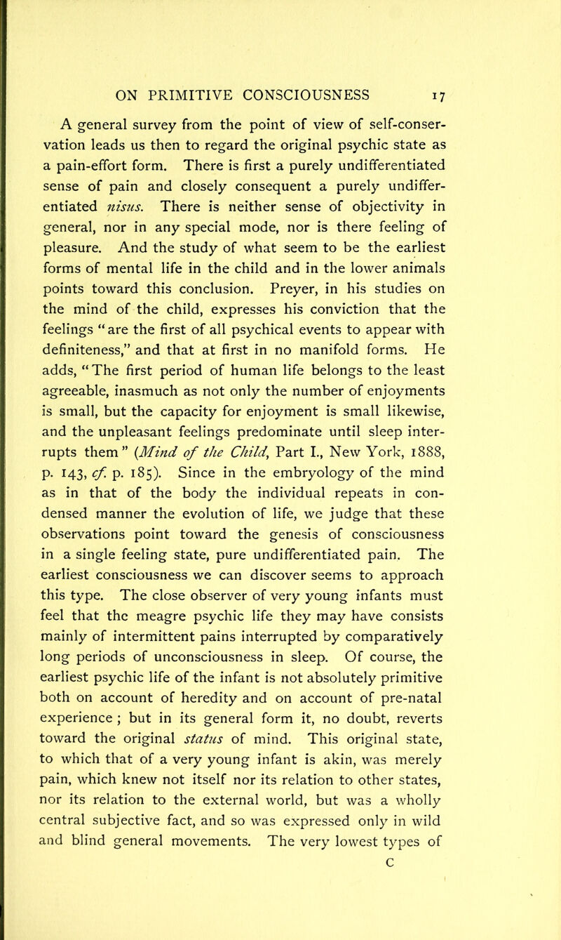 A general survey from the point of view of self-conser- vation leads us then to regard the original psychic state as a pain-effort form. There is first a purely undifferentiated sense of pain and closely consequent a purely undiffer- entiated nisus. There is neither sense of objectivity in general, nor in any special mode, nor is there feeling of pleasure. And the study of what seem to be the earliest forms of mental life in the child and in the lower animals points toward this conclusion. Preyer, in his studies on the mind of the child, expresses his conviction that the feelings “are the first of all psychical events to appear with definiteness,” and that at first in no manifold forms. He adds, “ The first period of human life belongs to the least agreeable, inasmuch as not only the number of enjoyments is small, but the capacity for enjoyment is small likewise, and the unpleasant feelings predominate until sleep inter- rupts them” (Mind of the Child^ Part L, New York, 1888, p. 143, cf. p. 185). Since in the embryology of the mind as in that of the body the individual repeats in con- densed manner the evolution of life, we judge that these observations point toward the genesis of consciousness in a single feeling state, pure undifferentiated pain. The earliest consciousness we can discover seems to approach this type. The close observer of very young infants must feel that the meagre psychic life they may have consists mainly of intermittent pains interrupted by comparatively long periods of unconsciousness in sleep. Of course, the earliest psychic life of the infant is not absolutely primitive both on account of heredity and on account of pre-natal experience ; but in its general form it, no doubt, reverts toward the original status of mind. This original state, to which that of a very young infant is akin, was merely pain, which knew not itself nor its relation to other states, nor its relation to the external world, but was a wholly central subjective fact, and so was expressed only in wild and blind general movements. The very lowest types of C