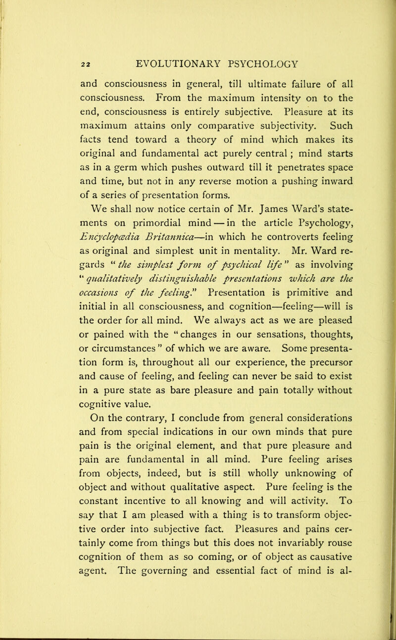 and consciousness in general, till ultimate failure of all consciousness. From the maximum intensity on to the end, consciousness is entirely subjective. Pleasure at its maximum attains only comparative subjectivity. Such facts tend toward a theory of mind which makes its original and fundamental act purely central; mind starts as in a germ which pushes outward till it penetrates space and time, but not in any reverse motion a pushing inward of a series of presentation forms. We shall now notice certain of Mr. James Ward’s state- ments on primordial mind — in the article Psychology, EjicyclopcEdia Britannica—in which he controverts feeling as original and simplest unit in mentality. Mr. Ward re- gards “ the simplest form of psychical life ” as involving “ qualitatively distinguishable presentations which are the occasions of the feelingP Presentation is primitive and initial in all consciousness, and cognition—feeling—will is the order for all mind. We always act as we are pleased or pained with the “changes in our sensations, thoughts, or circumstances ” of which we are aware. Some presenta- tion form is, throughout all our experience, the precursor and cause of feeling, and feeling can never be said to exist in a pure state as bare pleasure and pain totally without cognitive value. On the contrary, I conclude from general considerations and from special indications in our own minds that pure pain is the original element, and that pure pleasure and pain are fundamental in all mind. Pure feeling arises from objects, indeed, but is still wholly unknowing of object and without qualitative aspect. Pure feeling is the constant incentive to all knowing and will activity. To say that I am pleased with a thing is to transform objec- tive order into subjective fact. Pleasures and pains cer- tainly come from things but this does not invariably rouse cognition of them as so coming, or of object as causative agent. The governing and essential fact of mind is al-