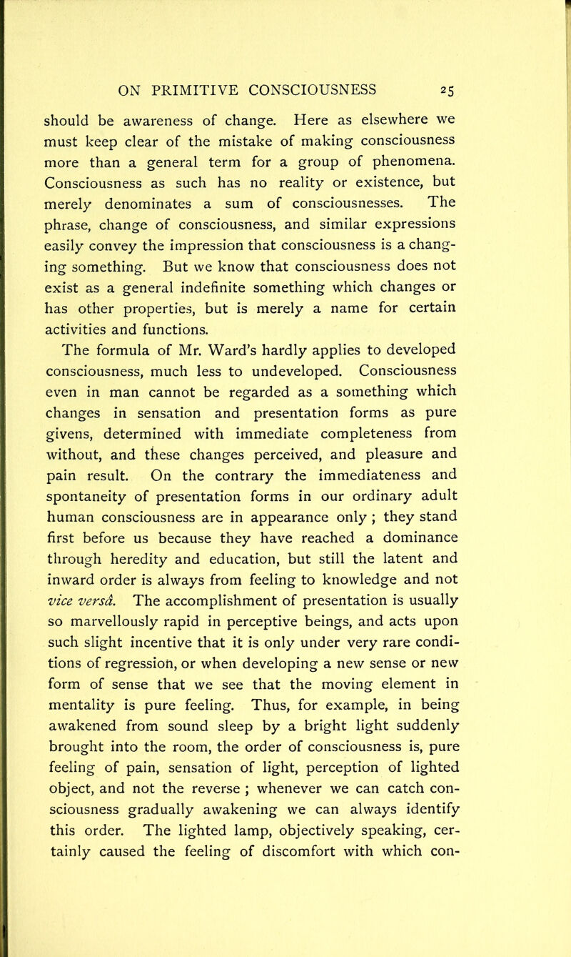 should be awareness of change. Here as elsewhere we must keep clear of the mistake of making consciousness more than a general term for a group of phenomena. Consciousness as such has no reality or existence, but merely denominates a sum of consciousnesses. The phrase, change of consciousness, and similar expressions easily convey the impression that consciousness is a chang- ing something. But we know that consciousness does not exist as a general indefinite something which changes or has other properties, but is merely a name for certain activities and functions. The formula of Mr. Ward’s hardly applies to developed consciousness, much less to undeveloped. Consciousness even in man cannot be regarded as a something which changes in sensation and presentation forms as pure givens, determined with immediate completeness from without, and these changes perceived, and pleasure and pain result. On the contrary the immediateness and spontaneity of presentation forms in our ordinary adult human consciousness are in appearance only ; they stand first before us because they have reached a dominance through heredity and education, but still the latent and inward order is always from feeling to knowledge and not vice versa. The accomplishment of presentation is usually so marvellously rapid in perceptive beings, and acts upon such slight incentive that it is only under very rare condi- tions of regression, or when developing a new sense or new form of sense that we see that the moving element in mentality is pure feeling. Thus, for example, in being awakened from sound sleep by a bright light suddenly brought into the room, the order of consciousness is, pure feeling of pain, sensation of light, perception of lighted object, and not the reverse ; whenever we can catch con- sciousness gradually awakening we can always identify this order. The lighted lamp, objectively speaking, cer- tainly caused the feeling of discomfort with which con-