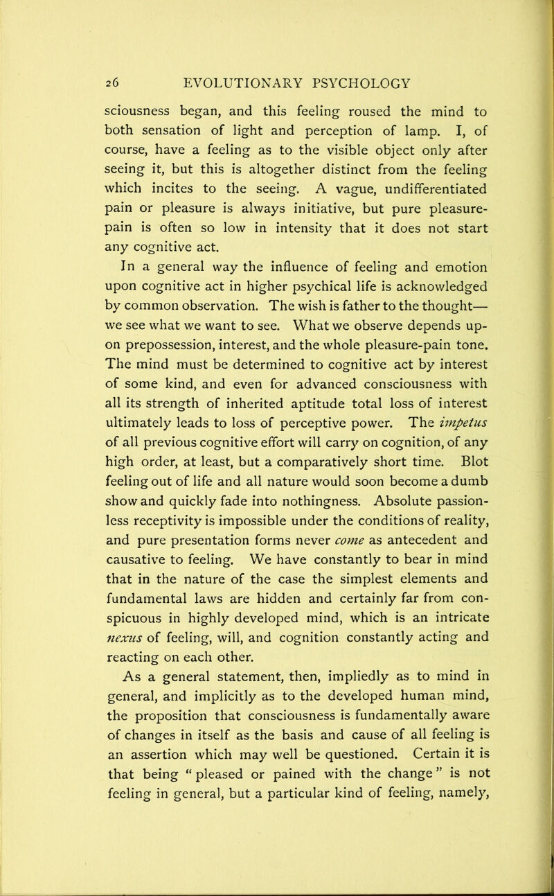 sciousness began, and this feeling roused the mind to both sensation of light and perception of lamp. I, of course, have a feeling as to the visible object only after seeing it, but this is altogether distinct from the feeling which incites to the seeing. A vague, undifferentiated pain or pleasure is always initiative, but pure pleasure- pain is often so low in intensity that it does not start any cognitive act. In a general way the influence of feeling and emotion upon cognitive act in higher psychical life is acknowledged by common observation. The wish is father to the thought— we see what we want to see. What we observe depends up- on prepossession, interest, and the whole pleasure-pain tone. The mind must be determined to cognitive act by interest of some kind, and even for advanced consciousness with all its strength of inherited aptitude total loss of interest ultimately leads to loss of perceptive power. The impetus of all previous cognitive effort will carry on cognition, of any high order, at least, but a comparatively short time. Blot feeling out of life and all nature would soon become a dumb show and quickly fade into nothingness. Absolute passion- less receptivity is impossible under the conditions of reality, and pure presentation forms never come as antecedent and causative to feeling. We have constantly to bear in mind that in the nature of the case the simplest elements and fundamental laws are hidden and certainly far from con- spicuous in highly developed mind, which is an intricate nexus of feeling, will, and cognition constantly acting and reacting on each other. As a general statement, then, impliedly as to mind in general, and implicitly as to the developed human mind, the proposition that consciousness is fundamentally aware of changes in itself as the basis and cause of all feeling is an assertion which may well be questioned. Certain it is that being “ pleased or pained with the change ” is not feeling in general, but a particular kind of feeling, namely.