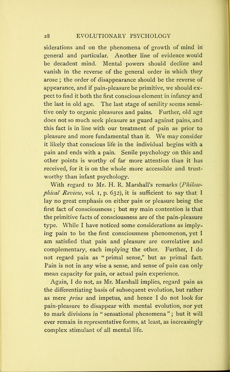 siderations and on the phenomena of growth of mind in general and particular. Another line of evidence would be decadent mind. Mental powers should decline and vanish in the reverse of the general order in which they arose ; the order of disappearance should be the reverse of appearance, and if pain-pleasure be primitive, we should ex- pect to find it both the first conscious element in infancy and the last in old age. The last stage of senility seems sensi- tive only to organic pleasures and pains. Further, old age does not so much seek pleasure as guard against pains, and this fact is in line with our treatment of pain as prior to pleasure and more fundamental than it. We may consider it likely that conscious life in the individual begins with a pain and ends with a pain. Senile psychology on this and other points is worthy of far more attention than it has received, for it is on the whole more accessible and trust- worthy than infant psychology. With regard to Mr. H. R. Marshall’s remarks (Philoso- phical Review, vol. i, p. 632), it is sufficient to say that I lay no great emphasis on either pain or pleasure being the first fact of consciousness ; but my main contention is that the primitive facts of consciousness are of the pain-pleasure type. While I have noticed some considerations as imply- ing pain to be the first consciousness phenomenon, yet I am satisfied that pain and pleasure are correlative and complementary, each implying the other. Further, I do not regard pain as “ primal sense,” but as primal fact. Pain is not in any wise a sense, and sense of pain can only mean capacity for pain, or actual pain experience. Again, I do not, as Mr. Marshall implies, regard pain as the differentiating basis of subsequent evolution, but rather as mere prius and impetus, and hence I do not look for pain-pleasure to disappear with mental evolution, nor yet to mark divisions in “ sensational phenomena” ; but it will ever remain in representative forms, at least, as increasingly complex stimulant of all mental life.