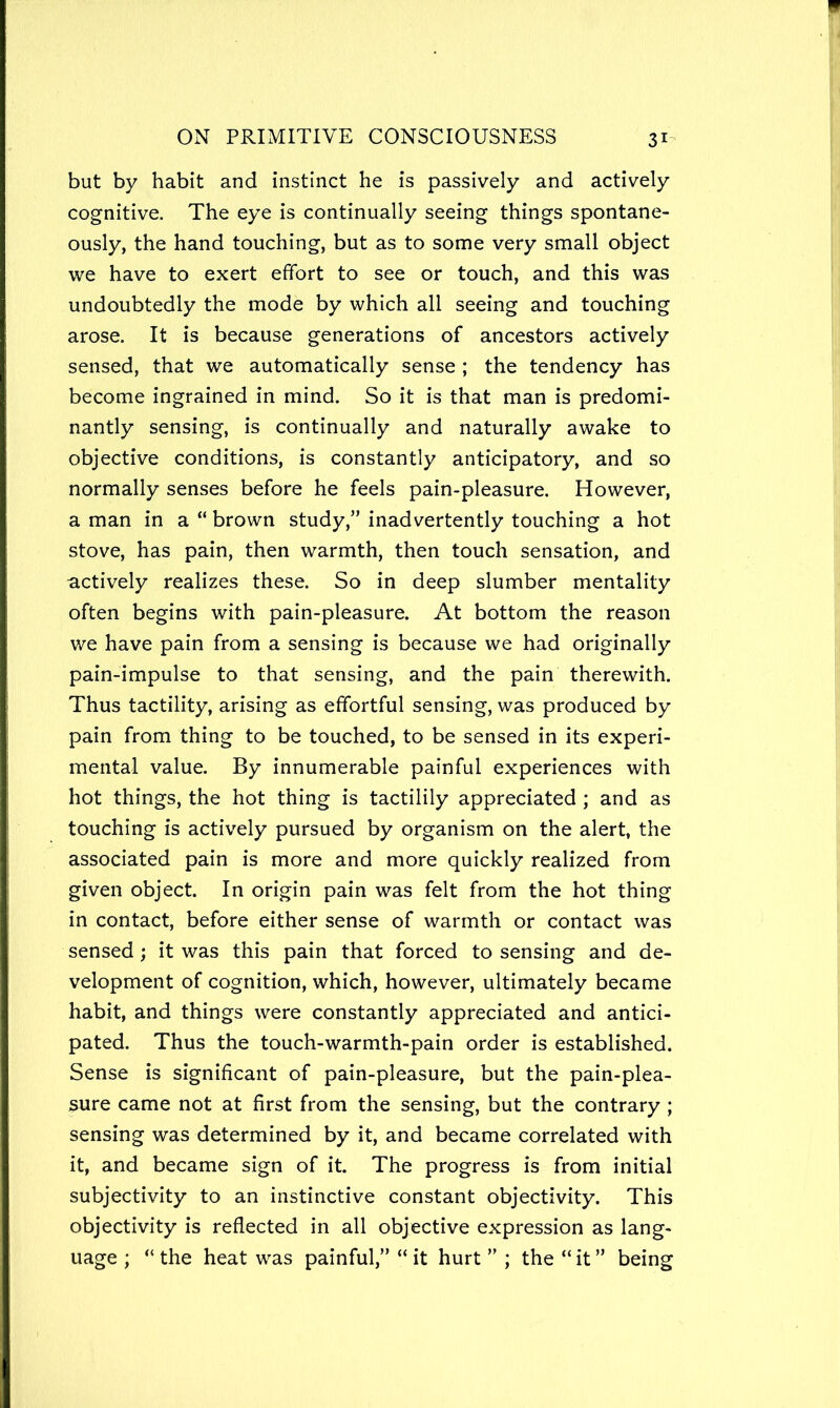 but by habit and instinct he is passively and actively cognitive. The eye is continually seeing things spontane- ously, the hand touching, but as to some very small object we have to exert effort to see or touch, and this was undoubtedly the mode by which all seeing and touching arose. It is because generations of ancestors actively sensed, that we automatically sense ; the tendency has become ingrained in mind. So it is that man is predomi- nantly sensing, is continually and naturally awake to objective conditions, is constantly anticipatory, and so normally senses before he feels pain-pleasure. However, a man in a “ brown study,” inadvertently touching a hot stove, has pain, then warmth, then touch sensation, and actively realizes these. So in deep slumber mentality often begins with pain-pleasure. At bottom the reason we have pain from a sensing is because we had originally pain-impulse to that sensing, and the pain therewith. Thus tactility, arising as effortful sensing, was produced by pain from thing to be touched, to be sensed in its experi- mental value. By innumerable painful experiences with hot things, the hot thing is tactilily appreciated ; and as touching is actively pursued by organism on the alert, the associated pain is more and more quickly realized from given object. In origin pain was felt from the hot thing in contact, before either sense of warmth or contact was sensed; it was this pain that forced to sensing and de- velopment of cognition, which, however, ultimately became habit, and things were constantly appreciated and antici- pated. Thus the touch-warmth-pain order is established. Sense is significant of pain-pleasure, but the pain-plea- sure came not at first from the sensing, but the contrary ; sensing was determined by it, and became correlated with it, and became sign of it. The progress is from initial subjectivity to an instinctive constant objectivity. This objectivity is reflected in all objective expression as lang- uage ; “ the heat was painful,” “ it hurt ” ; the “it” being