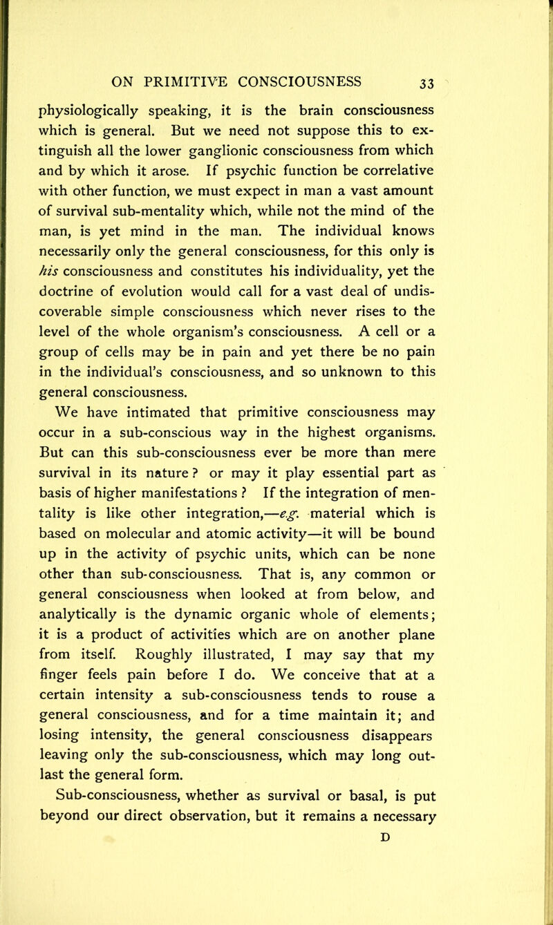 physiologically speaking, it is the brain consciousness which is general. But we need not suppose this to ex- tinguish all the lower ganglionic consciousness from which and by which it arose. If psychic function be correlative with other function, we must expect in man a vast amount of survival sub-mentality which, while not the mind of the man, is yet mind in the man. The individual knows necessarily only the general consciousness, for this only is his consciousness and constitutes his individuality, yet the doctrine of evolution would call for a vast deal of undis- coverable simple consciousness which never rises to the level of the whole organism’s consciousness. A cell or a group of cells may be in pain and yet there be no pain in the individual’s consciousness, and so unknown to this general consciousness. We have intimated that primitive consciousness may occur in a sub-conscious way in the highest organisms. But can this sub-consciousness ever be more than mere survival in its nature ? or may it play essential part as basis of higher manifestations } If the integration of men- tality is like other integration,—e.^'. material which is based on molecular and atomic activity—it will be bound up in the activity of psychic units, which can be none other than sub-consciousness. That is, any common or general consciousness when looked at from below, and analytically is the dynamic organic whole of elements; it is a product of activities which are on another plane from itself. Roughly illustrated, I may say that my finger feels pain before I do. We conceive that at a certain intensity a sub-consciousness tends to rouse a general consciousness, and for a time maintain it; and losing intensity, the general consciousness disappears leaving only the sub-consciousness, which may long out- last the general form. Sub-consciousness, whether as survival or basal, is put beyond our direct observation, but it remains a necessary D