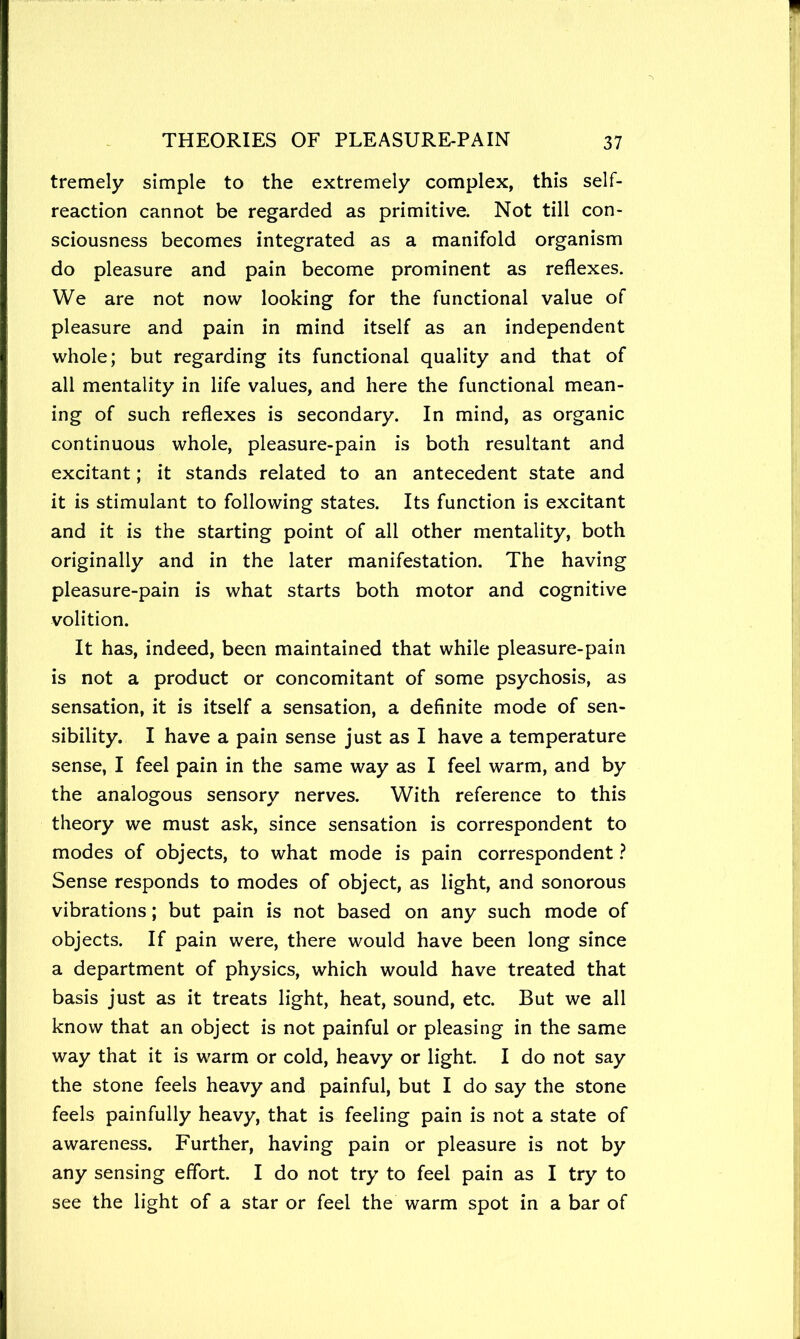 tremely simple to the extremely complex, this self- reaction cannot be regarded as primitive. Not till con- sciousness becomes integrated as a manifold organism do pleasure and pain become prominent as reflexes. We are not now looking for the functional value of pleasure and pain in mind itself as an independent whole; but regarding its functional quality and that of all mentality in life values, and here the functional mean- ing of such reflexes is secondary. In mind, as organic continuous whole, pleasure-pain is both resultant and excitant; it stands related to an antecedent state and it is stimulant to following states. Its function is excitant and it is the starting point of all other mentality, both originally and in the later manifestation. The having pleasure-pain is what starts both motor and cognitive volition. It has, indeed, been maintained that while pleasure-pain is not a product or concomitant of some psychosis, as sensation, it is itself a sensation, a definite mode of sen- sibility. I have a pain sense just as I have a temperature sense, I feel pain in the same way as I feel warm, and by the analogous sensory nerves. With reference to this theory we must ask, since sensation is correspondent to modes of objects, to what mode is pain correspondent ? Sense responds to modes of object, as light, and sonorous vibrations; but pain is not based on any such mode of objects. If pain were, there would have been long since a department of physics, which would have treated that basis just as it treats light, heat, sound, etc. But we all know that an object is not painful or pleasing in the same way that it is warm or cold, heavy or light. I do not say the stone feels heavy and painful, but I do say the stone feels painfully heavy, that is feeling pain is not a state of awareness. Further, having pain or pleasure is not by any sensing effort. I do not try to feel pain as I try to see the light of a star or feel the warm spot in a bar of