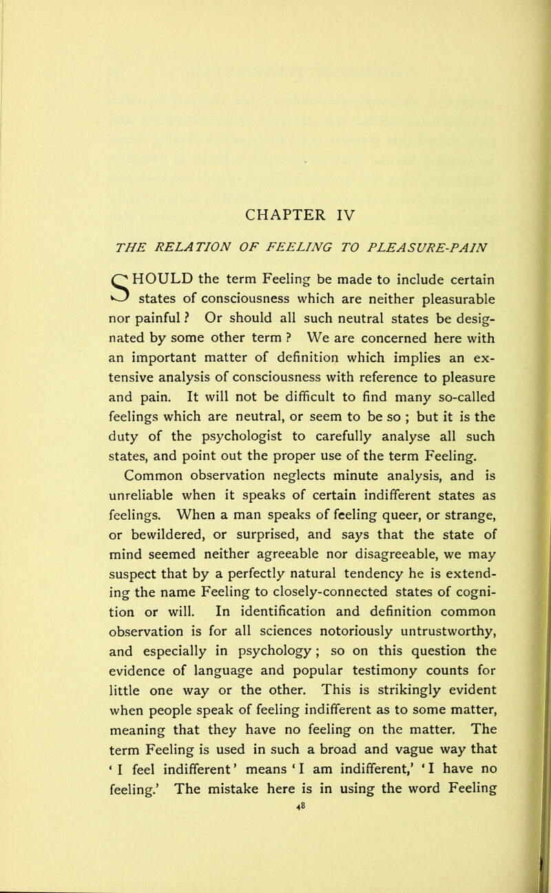 CHAPTER IV THE RELATION OF FEELING TO PLEASURE-PAIN HOULD the term Feeling be made to include certain states of consciousness which are neither pleasurable nor painful ? Or should all such neutral states be desig- nated by some other term ? We are concerned here with an important matter of definition which implies an ex- tensive analysis of consciousness with reference to pleasure and pain. It will not be difficult to find many so-called feelings which are neutral, or seem to be so ; but it is the duty of the psychologist to carefully analyse all such states, and point out the proper use of the term Feeling. Common observation neglects minute analysis, and is unreliable when it speaks of certain indifferent states as feelings. When a man speaks of feeling queer, or strange, or bewildered, or surprised, and says that the state of mind seemed neither agreeable nor disagreeable, we may suspect that by a perfectly natural tendency he is extend- ing the name Feeling to closely-connected states of cogni- tion or will. In identification and definition common observation is for all sciences notoriously untrustworthy, and especially in psychology; so on this question the evidence of language and popular testimony counts for little one way or the other. This is strikingly evident when people speak of feeling indifferent as to some matter, meaning that they have no feeling on the matter. The term Feeling is used in such a broad and vague way that ‘ I feel indifferent ’ means ‘ I am indifferent,’ ‘ I have no feeling.’ The mistake here is in using the word Feeling