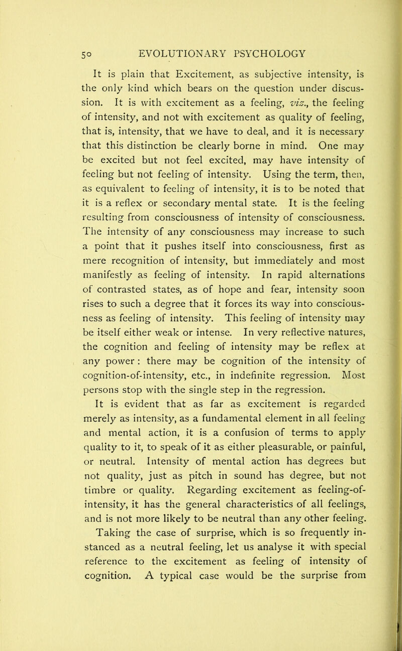 It is plain that Excitement, as subjective intensity, is the only kind which bears on the question under discus- sion. It is with excitement as a feeling, viz.^ the feeling of intensity, and not with excitement as quality of feeling, that is, intensity, that we have to deal, and it is necessary that this distinction be clearly borne in mind. One may be excited but not feel excited, may have intensity of feeling but not feeling of intensity. Using the term, then, as equivalent to feeling of intensity, it is to be noted that it is a reflex or secondary mental state. It is the feeling resulting from consciousness of intensity of consciousness. The intensity of any consciousness may increase to such a point that it pushes itself into consciousness, first as mere recognition of intensity, but immediately and most manifestly as feeling of intensity. In rapid alternations of contrasted states, as of hope and fear, intensity soon rises to such a degree that it forces its way into conscious- ness as feeling of intensity. This feeling of intensity may be itself either weak or intense. In very reflective natures, the cognition and feeling of intensity may be reflex at any power : there may be cognition of the intensity of cognition-of-intensity, etc., in indefinite regression. Most persons stop with the single step in the regression. It is evident that as far as excitement is regarded merely as intensity, as a fundamental element in all feeling and mental action, it is a confusion of terms to apply quality to it, to speak of it as either pleasurable, or painful, or neutral. Intensity of mental action has degrees but not quality, just as pitch in sound has degree, but not timbre or quality. Regarding excitement as feeling-of- intensity, it has the general characteristics of all feelings, and is not more likely to be neutral than any other feeling. Taking the case of surprise, which is so frequently in- stanced as a neutral feeling, let us analyse it with special reference to the excitement as feeling of intensity of cognition. A typical case would be the surprise from