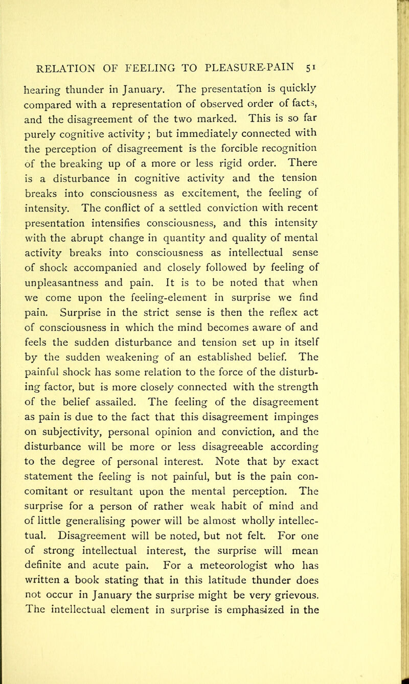 hearing thunder in January. The presentation is quickly compared with a representation of observed order of facts, and the disagreement of the two marked. This is so far purely cognitive activity; but immediately connected with the perception of disagreement is the forcible recognition of the breaking up of a more or less rigid order. There is a disturbance in cognitive activity and the tension breaks into consciousness as excitement, the feeling of intensity. The conflict of a settled conviction with recent presentation intensifies consciousness, and this intensity with the abrupt change in quantity and quality of mental activity breaks into consciousness as intellectual sense of shock accompanied and closely followed by feeling of unpleasantness and pain. It is to be noted that when we come upon the feeling-element in surprise we find pain. Surprise in the strict sense is then the reflex act of consciousness in which the mind becomes aware of and feels the sudden disturbance and tension set up in itself by the sudden weakening of an established belief. The painful shock has some relation to the force of the disturb- ing factor, but is more closely connected with the strength of the belief assailed. The feeling of the disagreement as pain is due to the fact that this disagreement impinges on subjectivity, personal opinion and conviction, and the disturbance will be more or less disagreeable according to the degree of personal interest. Note that by exact statement the feeling is not painful, but is the pain con- comitant or resultant upon the mental perception. The surprise for a person of rather weak habit of mind and of little generalising power will be almost wholly intellec- tual. Disagreement will be noted, but not felt. For one of strong intellectual interest, the surprise will mean definite and acute pain. For a meteorologist who has written a book stating that in this latitude thunder does not occur in January the surprise might be very grievous. The intellectual element in surprise is emphasized in the