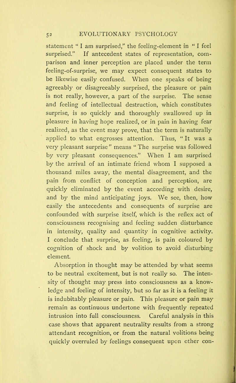 statement “ I am surprised,” the feeling-element in “ I feel surprised.” If antecedent states of representation, com- parison and inner perception are placed under the term feeling-of-surprise, we may expect consequent states to be likewise easily confused. When one speaks of being agreeably or disagreeably surprised, the pleasure or pain is not really, however, a part of the surprise. The sense and feeling of intellectual destruction, which constitutes surprise, is so quickly and thoroughly swallowed up in pleasure in having hope realized, or in pain in having fear realized, as the event may prove, that the term is naturally applied to what engrosses attention. Thus, “ It was a very pleasant surprise ” means “ The surprise was followed by very pleasant consequences.” When I am surprised by the arrival of an intimate friend whom I supposed a thousand miles away, the mental disagreement, and the pain from conflict of conception and perception, are quickly eliminated by the event according with desire, and by the mind anticipating joys. We see, then, how easily the antecedents and consequents of surprise are confounded with surprise itself, which is the reflex act of consciousness recognising and feeling sudden disturbance in intensity, quality and quantity in cognitive activity. I conclude that surprise, as feeling, is pain coloured by cognition of shock and by volition to avoid disturbing element. Absorption in thought may be attended by what seems to be neutral excitement, but is not really so. The inten- sity of thought may press into consciousness as a know- ledge and feeling of intensity, but so far as it is a feeling it is indubitably pleasure or pain. This pleasure or pain may remain as continuous undertone with frequently repeated intrusion into full consciousness. Careful analysis in this case shows that apparent neutrality results from a strong attendant recognition, or from the natural volitions being quickly overruled by feelings consequent upon ether con-