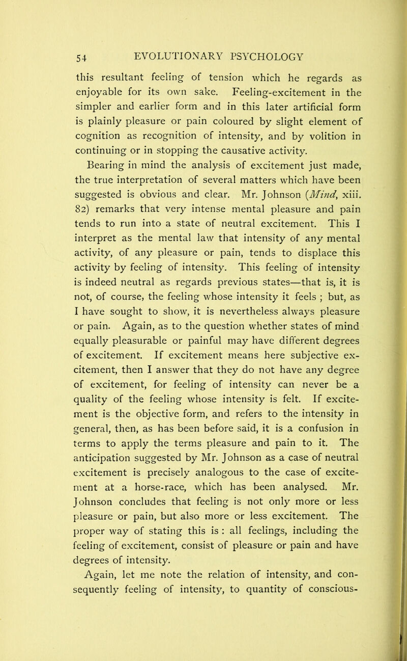 this resultant feeling of tension which he regards as enjoyable for its own sake. Feeling-excitement in the simpler and earlier form and in this later artificial form is plainly pleasure or pain coloured by slight element of cognition as recognition of intensity, and by volition in continuing or in stopping the causative activity. Bearing in mind the analysis of excitement just made, the true interpretation of several matters which have been suggested is obvious and clear. Mr. Johnson {Mind, xiii. 82) remarks that very intense mental pleasure and pain tends to run into a state of neutral excitement. This I interpret as the mental law that intensity of any mental activity, of any pleasure or pain, tends to displace this activity by feeling of intensity. This feeling of intensity is indeed neutral as regards previous states—that is, it is not, of course, the feeling whose intensity it feels ; but, as I have sought to show, it is nevertheless always pleasure or pain. Again, as to the question whether states of mind equally pleasurable or painful may have different degrees of excitement. If excitement means here subjective ex- citement, then I answer that they do not have any degree of excitement, for feeling of intensity can never be a quality of the feeling whose intensity is felt. If excite- ment is the objective form, and refers to the intensity in general, then, as has been before said, it is a confusion in terms to apply the terms pleasure and pain to it. The anticipation suggested by Mr. Johnson as a case of neutral excitement is precisely analogous to the case of excite- ment at a horse-race, which has been analysed. Mr. Johnson concludes that feeling is not only more or less pleasure or pain, but also more or less excitement. The proper way of stating this is : all feelings, including the feeling of excitement, consist of pleasure or pain and have degrees of intensity. Again, let me note the relation of intensity, and con- sequently feeling of intensity, to quantity of conscious-