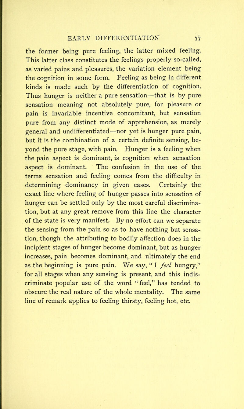 the former being pure feeling, the latter mixed feeling. This latter class constitutes the feelings properly so-called, as varied pains and pleasures, the variation element being the cognition in some form. Feeling as being in different kinds is made such by the differentiation of cognition. Thus hunger is neither a pure sensation—that is by pure sensation meaning not absolutely pure, for pleasure or pain is invariable incentive concomitant, but sensation pure from any distinct mode of apprehension, as merely general and undifferentiated—nor yet is hunger pure pain, but it is the combination of a certain definite sensing, be- yond the pure stage, with pain. Hunger is a feeling when the pain aspect is dominant, is cognition when sensation aspect is dominant. The confusion in the use of the terms sensation and feeling comes from the difficulty in determining dominancy in given cases. Certainly the exact line where feeling of hunger passes into sensation of hunger can be settled only by the most careful discrimina- tion, but at any great remove from this line the character of the state is very manifest. By no effort can we separate the sensing from the pain so as to have nothing but sensa- tion, though the attributing to bodily affection does in the incipient stages of hunger become dominant, but as hunger increases, pain becomes dominant, and ultimately the end as the beginning is pure pain. We say, “ I feel hungry,” for all stages when any sensing is present, and this indis- criminate popular use of the word “ feel,” has tended to obscure the real nature of the whole mentality. The same line of remark applies to feeling thirsty, feeling hot, etc.