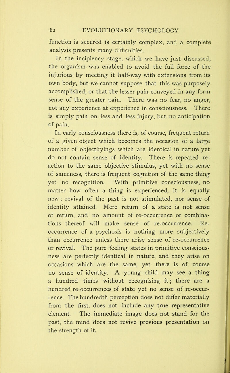 function is secured is certainly complex, and a complete analysis presents many difficulties. In the incipiency stage, which we have just discussed, the organism was enabled to avoid the full force of the injurious by meeting it half-way with extensions from its own body, but we cannot suppose that this was purposely accomplished, or that the lesser pain conveyed in any form sense of the greater pain. There was no fear, no anger, not any experience at experience in consciousness. There is simply pain on less and less injury, but no anticipation of pain. In early consciousness there is, of course, frequent return of a given object which becomes the occasion of a large number of objectifyings which are identical in nature yet do not contain sense of identity. There is repeated re- action to the same objective stimulus, yet with no sense of sameness, there is frequent cognition of the same thing yet no recognition. With primitive consciousness, no matter how often a thing is experienced, it is equally new; revival of the past is not stimulated, nor sense of identity attained. Mere return of a state is not sense of return, and no amount of re-occurrence or combina- tions thereof will make sense of re-occurrence. Re- occurrence of a psychosis is nothing more subjectively than occurrence unless there arise sense of re-occurrence or revival. The pure feeling states in primitive conscious- ness are perfectly identical in nature, and they arise on occasions which are the same, yet there is of course no sense of identity. A young child may see a thing a hundred times without recognising it; there are a hundred re-occurrences of state yet no sense of re-occur- rence. The hundredth perception does not differ materially from the first, does not include any true representative element. The immediate image does not stand for the past, the mind does not revive previous presentation on the strength of it.