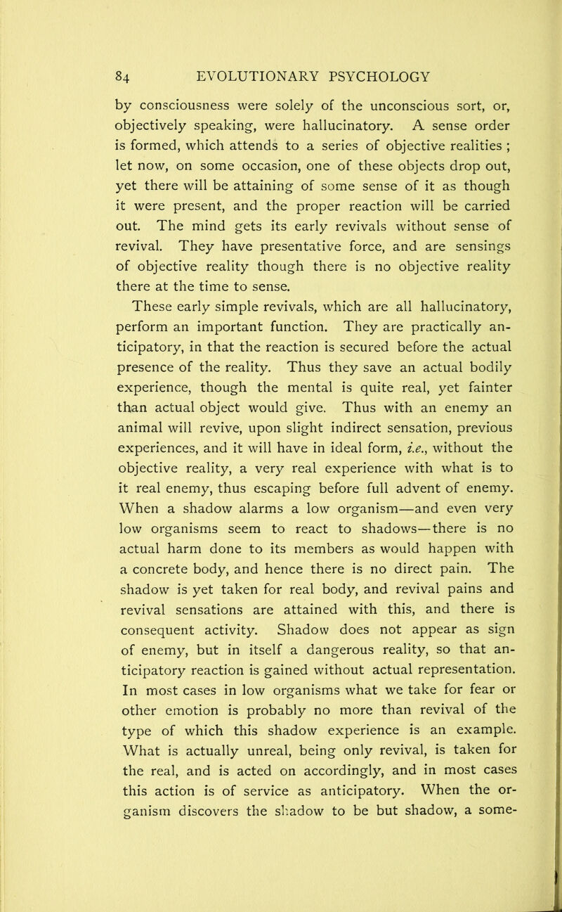 by consciousness were solely of the unconscious sort, or, objectively speaking, were hallucinatory. A sense order is formed, which attends to a series of objective realities ; let now, on some occasion, one of these objects drop out, yet there will be attaining of some sense of it as though it were present, and the proper reaction will be carried out. The mind gets its early revivals without sense of revival. They have presentative force, and are sensings of objective reality though there is no objective reality there at the time to sense. These early simple revivals, which are all hallucinatory, perform an important function. They are practically an- ticipatory, in that the reaction is secured before the actual presence of the reality. Thus they save an actual bodily experience, though the mental is quite real, yet fainter than actual object would give. Thus with an enemy an animal will revive, upon slight indirect sensation, previous experiences, and it will have in ideal form, i.e., without the objective reality, a very real experience with what is to it real enemy, thus escaping before full advent of enemy. When a shadow alarms a low organism—and even very low organisms seem to react to shadows—there is no actual harm done to its members as would happen with a concrete body, and hence there is no direct pain. The shadow is yet taken for real body, and revival pains and revival sensations are attained with this, and there is consequent activity. Shadow does not appear as sign of enemy, but in itself a dangerous reality, so that an- ticipatory reaction is gained without actual representation. In most cases in low organisms what we take for fear or other emotion is probably no more than revival of the type of which this shadow experience is an example. What is actually unreal, being only revival, is taken for the real, and is acted on accordingly, and in most cases this action is of service as anticipatory. When the or- ganism discovers the sliadow to be but shadow, a some-