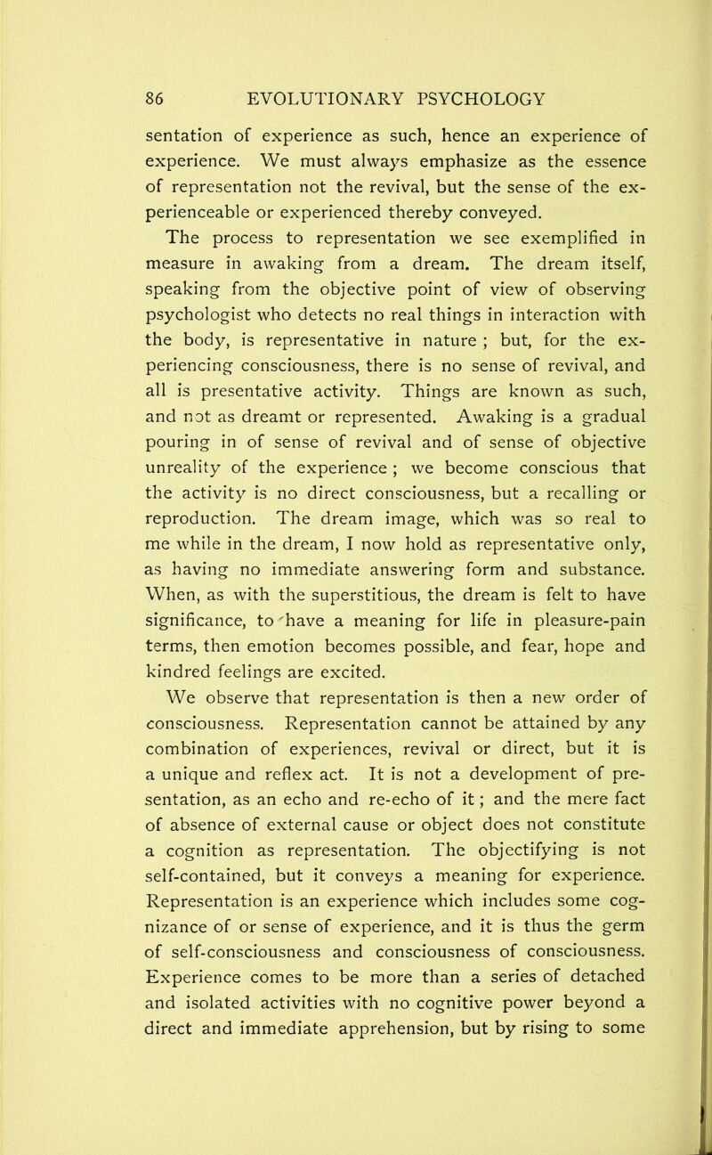 sentation of experience as such, hence an experience of experience. We must always emphasize as the essence of representation not the revival, but the sense of the ex- perienceable or experienced thereby conveyed. The process to representation we see exemplified in measure in awaking from a dream. The dream itself, speaking from the objective point of view of observing psychologist who detects no real things in interaction with the body, is representative in nature ; but, for the ex- periencing consciousness, there is no sense of revival, and all is presentative activity. Things are known as such, and not as dreamt or represented. Awaking is a gradual pouring in of sense of revival and of sense of objective unreality of the experience ; we become conscious that the activity is no direct consciousness, but a recalling or reproduction. The dream image, which was so real to me while in the dream, I now hold as representative only, as having no immediate answering form and substance. When, as with the superstitious, the dream is felt to have significance, to 'have a meaning for life in pleasure-pain terms, then emotion becomes possible, and fear, hope and kindred feelings are excited. We observe that representation is then a new order of consciousness. Representation cannot be attained by any combination of experiences, revival or direct, but it is a unique and reflex act. It is not a development of pre- sentation, as an echo and re-echo of it; and the mere fact of absence of external cause or object does not constitute a cognition as representation. The objectifying is not self-contained, but it conveys a meaning for experience. Representation is an experience which includes some cog- nizance of or sense of experience, and it is thus the germ of self-consciousness and consciousness of consciousness. Experience comes to be more than a series of detached and isolated activities with no cognitive power beyond a direct and immediate apprehension, but by rising to some