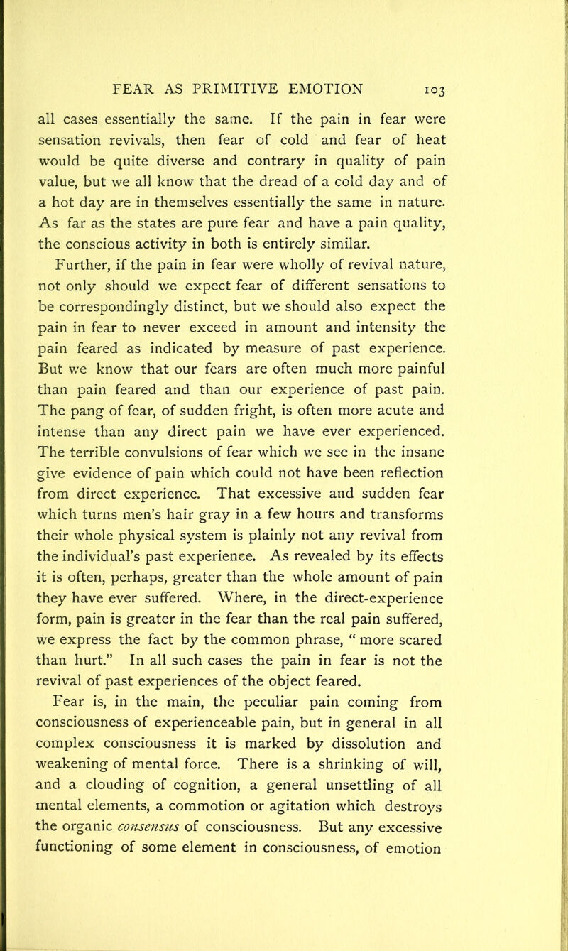 all cases essentially the same. If the pain in fear were sensation revivals, then fear of cold and fear of heat would be quite diverse and contrary in quality of pain value, but we all know that the dread of a cold day and of a hot day are in themselves essentially the same in nature. As far as the states are pure fear and have a pain quality, the conscious activity in both is entirely similar. Further, if the pain in fear were wholly of revival nature, not only should we expect fear of different sensations to be correspondingly distinct, but we should also expect the pain in fear to never exceed in amount and intensity the pain feared as indicated by measure of past experience. But we know that our fears are often much more painful than pain feared and than our experience of past pain. The pang of fear, of sudden fright, is often more acute and intense than any direct pain we have ever experienced. The terrible convulsions of fear which we see in the insane give evidence of pain which could not have been reflection from direct experience. That excessive and sudden fear which turns men’s hair gray in a few hours and transforms their whole physical system is plainly not any revival from the individual’s past experience. As revealed by its effects it is often, perhaps, greater than the whole amount of pain they have ever suffered. Where, in the direct-experience form, pain is greater in the fear than the real pain suffered, we express the fact by the common phrase, “ more scared than hurt.” In all such cases the pain in fear is not the revival of past experiences of the object feared. Fear is, in the main, the peculiar pain coming from consciousness of experienceable pain, but in general in all complex consciousness it is marked by dissolution and weakening of mental force. There is a shrinking of will, and a clouding of cognition, a general unsettling of all mental elements, a commotion or agitation which destroys the organic consensus of consciousness. But any excessive functioning of some element in consciousness, of emotion