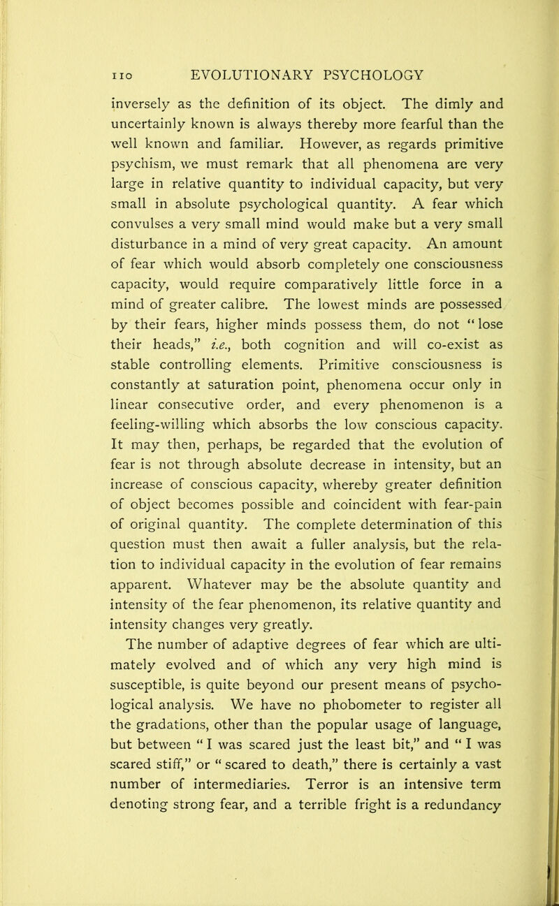 inversely as the definition of its object. The dimly and uncertainly known is always thereby more fearful than the well known and familiar. However, as regards primitive psychism, we must remark that all phenomena are very large in relative quantity to individual capacity, but very small in absolute psychological quantity. A fear which convulses a very small mind would make but a very small disturbance in a mind of very great capacity. An amount of fear which would absorb completely one consciousness capacity, would require comparatively little force in a mind of greater calibre. The lowest minds are possessed, by their fears, higher minds possess them, do not “lose their heads,” both cognition and will co-exist as stable controlling elements. Primitive consciousness is constantly at saturation point, phenomena occur only in linear consecutive order, and every phenomenon is a feeling-willing which absorbs the low conscious capacity. It may then, perhaps, be regarded that the evolution of fear is not through absolute decrease in intensity, but an increase of conscious capacity, whereby greater definition of object becomes possible and coincident with fear-pain of original quantity. The complete determination of this question must then await a fuller analysis, but the rela- tion to individual capacity in the evolution of fear remains apparent. Whatever may be the absolute quantity and intensity of the fear phenomenon, its relative quantity and intensity changes very greatly. The number of adaptive degrees of fear which are ulti- mately evolved and of which any very high mind is susceptible, is quite beyond our present means of psycho- logical analysis. We have no phobometer to register all the gradations, other than the popular usage of language, but between “ I was scared just the least bit,” and “ I was scared stiff,” or “ scared to death,” there is certainly a vast number of intermediaries. Terror is an intensive term denoting strong fear, and a terrible fright is a redundancy