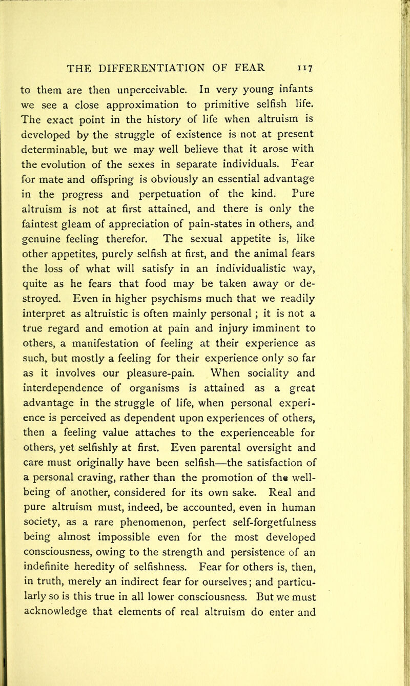 to them are then unperceivable. In very young infants we see a close approximation to primitive selfish life. The exact point in the history of life when altruism is developed by the struggle of existence is not at present determinable, but we may well believe that it arose with the evolution of the sexes in separate individuals. Fear for mate and offspring is obviously an essential advantage in the progress and perpetuation of the kind. Pure altruism is not at first attained, and there is only the faintest gleam of appreciation of pain-states in others, and genuine feeling therefor. The sexual appetite is, like other appetites, purely selfish at first, and the animal fears the loss of what will satisfy in an individualistic way, quite as he fears that food may be taken away or de- stroyed. Even in higher psychisms much that we readily interpret as altruistic is often mainly personal ; it is not a true regard and emotion at pain and injury imminent to others, a manifestation of feeling at their experience as such, but mostly a feeling for their experience only so far as it involves our pleasure-pain. When sociality and interdependence of organisms is attained as a great advantage in the struggle of life, when personal experi- ence is perceived as dependent upon experiences of others, then a feeling value attaches to the experienceable for others, yet selfishly at first. Even parental oversight and care must originally have been selfish—the satisfaction of a personal craving, rather than the promotion of the well- being of another, considered for its own sake. Real and pure altruism must, indeed, be accounted, even in human society, as a rare phenomenon, perfect self-forgetfulness being almost impossible even for the most developed consciousness, owing to the strength and persistence of an indefinite heredity of selfishness. Fear for others is, then, in truth, merely an indirect fear for ourselves; and particu- larly so is this true in all lower consciousness. But we must acknowledge that elements of real altruism do enter and