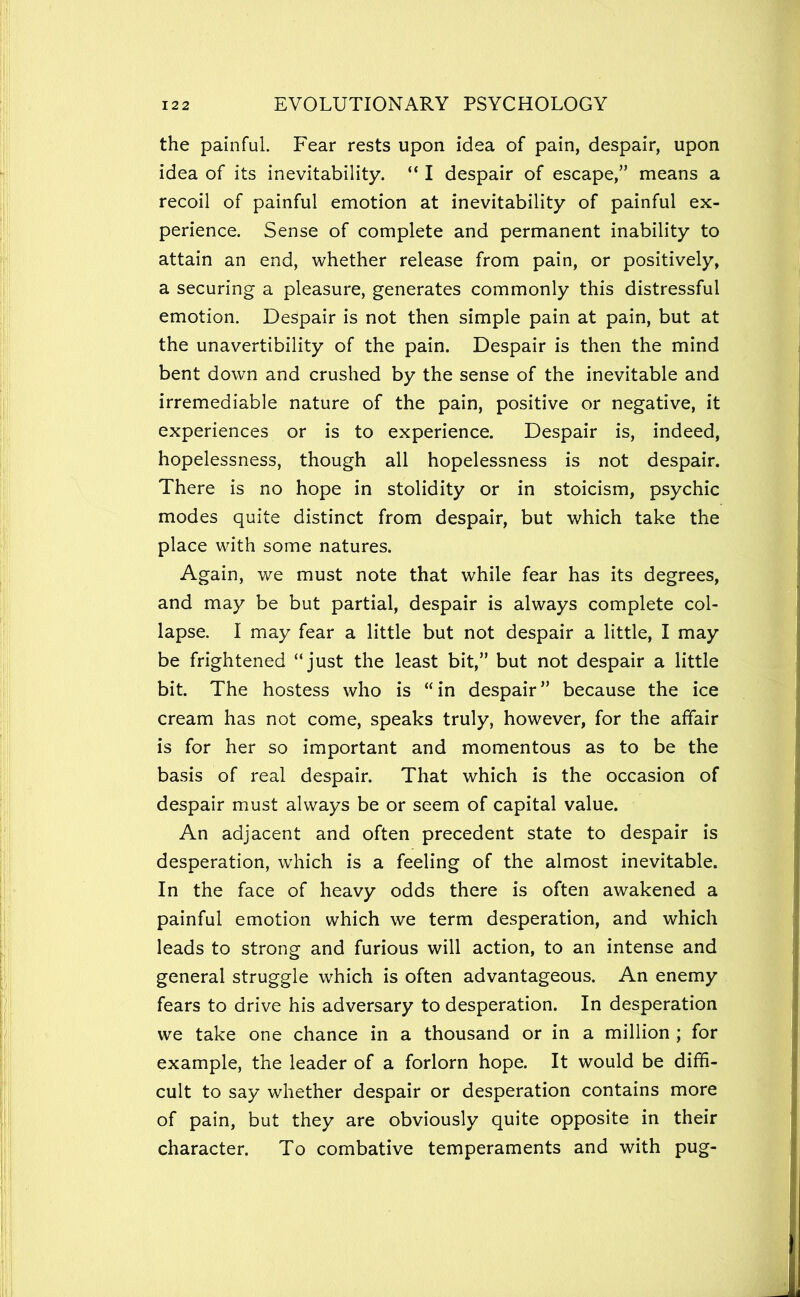 the painful. Fear rests upon idea of pain, despair, upon idea of its inevitability. “ I despair of escape,” means a recoil of painful emotion at inevitability of painful ex- perience. Sense of complete and permanent inability to attain an end, whether release from pain, or positively, a securing a pleasure, generates commonly this distressful emotion. Despair is not then simple pain at pain, but at the unavertibility of the pain. Despair is then the mind bent down and crushed by the sense of the inevitable and irremediable nature of the pain, positive or negative, it experiences or is to experience. Despair is, indeed, hopelessness, though all hopelessness is not despair. There is no hope in stolidity or in stoicism, psychic modes quite distinct from despair, but which take the place with some natures. Again, we must note that while fear has its degrees, and may be but partial, despair is always complete col- lapse. I may fear a little but not despair a little, I may be frightened “just the least bit,” but not despair a little bit. The hostess who is “in despair” because the ice cream has not come, speaks truly, however, for the affair is for her so important and momentous as to be the basis of real despair. That which is the occasion of despair must always be or seem of capital value. An adjacent and often precedent state to despair is desperation, which is a feeling of the almost inevitable. In the face of heavy odds there is often awakened a painful emotion which we term desperation, and which leads to strong and furious will action, to an intense and general struggle which is often advantageous. An enemy fears to drive his adversary to desperation. In desperation we take one chance in a thousand or in a million ; for example, the leader of a forlorn hope. It would be diffi- cult to say whether despair or desperation contains more of pain, but they are obviously quite opposite in their character. To combative temperaments and with pug-