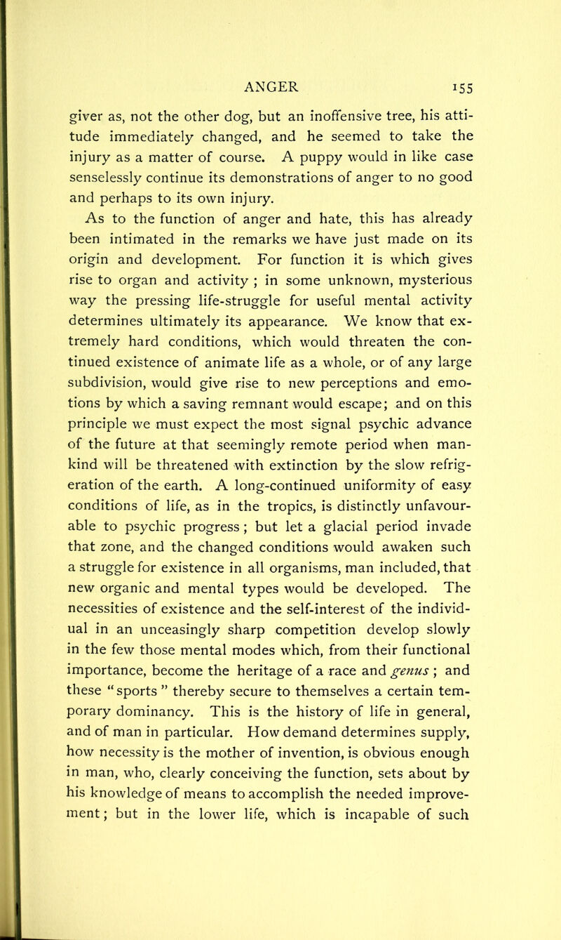 giver as, not the other dog, but an inoffensive tree, his atti- tude immediately changed, and he seemed to take the injury as a matter of course. A puppy would in like case senselessly continue its demonstrations of anger to no good and perhaps to its own injury. As to the function of anger and hate, this has already been intimated in the remarks we have just made on its origin and development. For function it is which gives rise to organ and activity ; in some unknown, mysterious way the pressing life-struggle for useful mental activity determines ultimately its appearance. We know that ex- tremely hard conditions, which would threaten the con- tinued existence of animate life as a whole, or of any large subdivision, would give rise to new perceptions and emo- tions by which a saving remnant would escape; and on this principle we must expect the most signal psychic advance of the future at that seemingly remote period when man- kind will be threatened with extinction by the slow refrig- eration of the earth. A long-continued uniformity of easy conditions of life, as in the tropics, is distinctly unfavour- able to psychic progress ; but let a glacial period invade that zone, and the changed conditions would awaken such a strugglefor existence in all organisms, man included, that new organic and mental types would be developed. The necessities of existence and the self-interest of the individ- ual in an unceasingly sharp competition develop slowly in the few those mental modes which, from their functional importance, become the heritage of a race and genus ; and these “ sports ” thereby secure to themselves a certain tem- porary dominancy. This is the history of life in general, and of man in particular. How demand determines supply, how necessity is the mother of invention, is obvious enough in man, who, clearly conceiving the function, sets about by his knowledge of means to accomplish the needed improve- ment ; but in the lower life, which is incapable of such