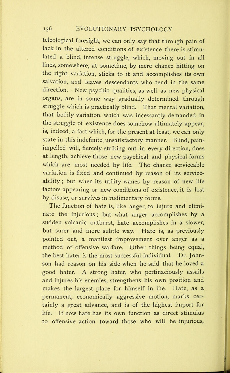 teleological foresight, we can only say that through pain of lack in the altered conditions of existence there is stimu- lated a blind, intense struggle, which, moving out in all lines, somewhere, at sometime, by mere chance hitting on the right variation, sticks to it and accomplishes its own salvation, and leaves descendants who tend in the same direction. New psychic qualities, as well as new physical organs, are in some way gradually determined through struggle which is practically blind. That mental variation, that bodily variation, which was incessantly demanded in the struggle of existence does somehow ultimately appear, is, indeed, a fact which, for the present at least, we can only state in this indefinite, unsatisfactory manner. Blind, pain- impelled will, fiercely striking out in every direction, does at length, achieve those new psychical and physical forms which are most needed by life. The chance serviceable variation is fixed and continued by reason of its service- ability ; but when its utility wanes by reason of new life factors appearing or new conditions of existence, it is lost by disuse, or survives in rudimentary forms. The function of hate is, like anger, to injure and elimi- nate the injurious ; but what anger accomplishes by a sudden volcanic outburst, hate accomplishes in a slower, but surer and more subtle way. Hate is, as previously pointed out, a manifest improvement over anger as a method of offensive warfare. Other things being equal, the best hater is the most successful individual. Dr. John- son had reason on his side when he said that he loved a good hater. A strong hater, who pertinaciously assails and injures his enemies, strengthens his own position and makes the largest place for himself in life. Hate, as a permanent, economically aggressive motion, marks cer- tainly a great advance, and is of the highest import for life. If now hate has its own function as direct stimulus to offensive action toward those who will be injurious.
