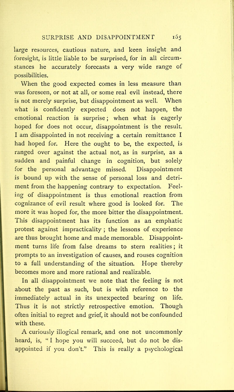 large resources, cautious nature, and keen insight and foresight, is little liable to be surprised, for in all circum- stances he accurately forecasts a very wide range of possibilities. When the good expected comes in less measure than was foreseen, or not at all, or some real evil instead, there is not merely surprise, but disappointment as well. When what is confidently expected does not happen, the emotional reaction is surprise; when what is eagerly hoped for does not occur, disappointment is the result. I am disappointed in not receiving a certain remittance I had hoped for. Here the ought to be, the expected, is ranged over against the actual not, as in surprise, as a sudden and painful change in cognition, but solely for the personal advantage missed. Disappointment is bound up with the sense of personal loss and detri- ment from the happening contrary to expectation. Feel- ing of disappointment is thus emotional reaction from cognizance of evil result where good is looked for. The more it was hoped for, the more bitter the disappointment. This disappointment has its function as an emphatic protest against impracticality ; the lessons of experience are thus brought home and made memorable. Disappoint- ment turns life from false dreams to stern realities ; it prompts to an investigation of causes, and rouses cognition to a full understanding of the situation. Hope thereby becomes more and more rational and realizable. In all disappointment we note that the feeling is not about the past as such, but is with reference to the immediately actual in its unexpected bearing on life. Thus it is not strictly retrospective emotion. Though often initial to regret and grief, it should not be confounded with these. A curiously illogical remark, and one not uncommonly heard, is, “ I hope you will succeed, but do not be dis- appointed if you don’t.” This is really a psychological