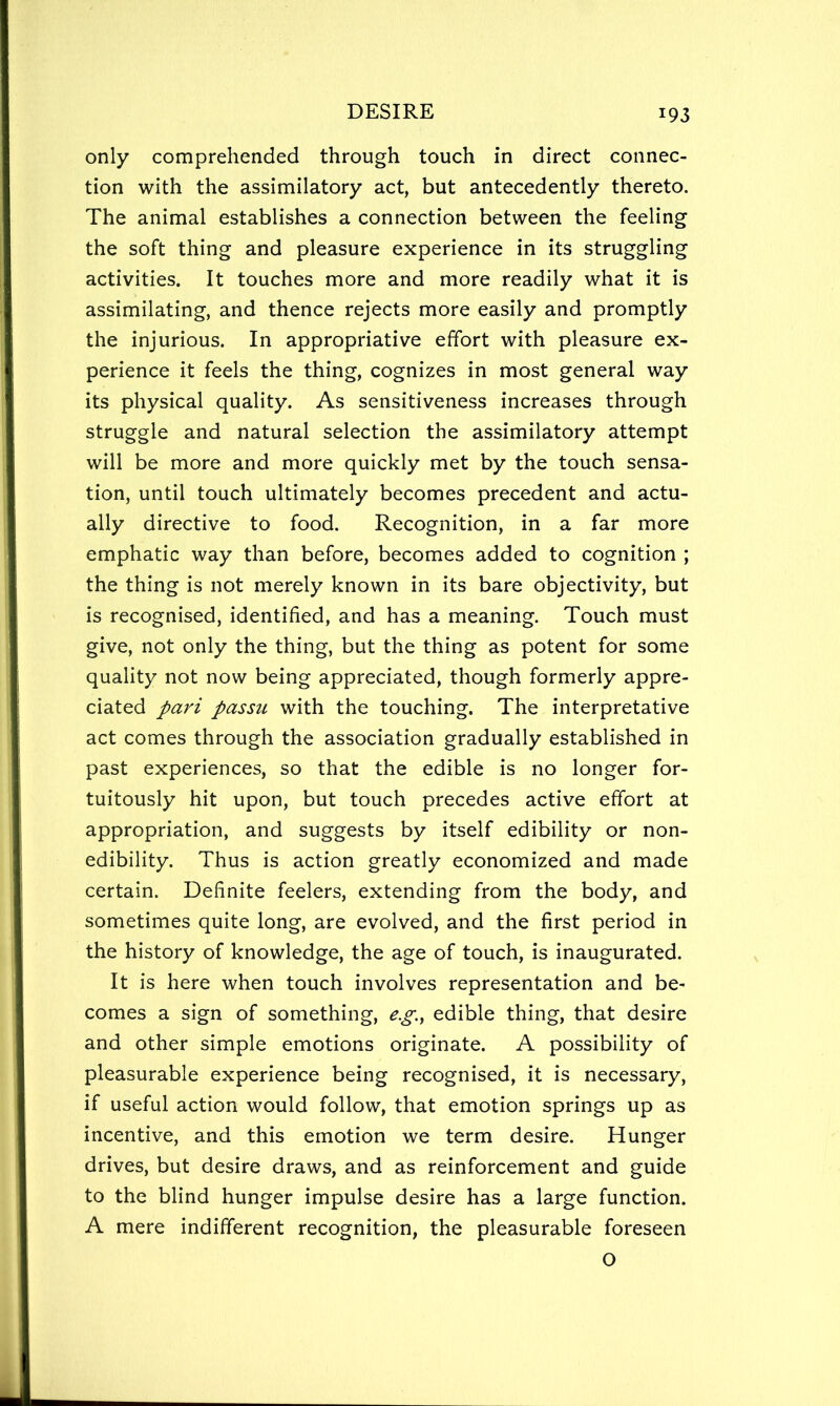 only comprehended through touch in direct connec- tion with the assimilatory act, but antecedently thereto. The animal establishes a connection between the feeling the soft thing and pleasure experience in its struggling activities. It touches more and more readily what it is assimilating, and thence rejects more easily and promptly the injurious. In appropriative effort with pleasure ex- perience it feels the thing, cognizes in most general way its physical quality. As sensitiveness increases through struggle and natural selection the assimilatory attempt will be more and more quickly met by the touch sensa- tion, until touch ultimately becomes precedent and actu- ally directive to food. Recognition, in a far more emphatic way than before, becomes added to cognition ; the thing is not merely known in its bare objectivity, but is recognised, identified, and has a meaning. Touch must give, not only the thing, but the thing as potent for some quality not now being appreciated, though formerly appre- ciated pari passu with the touching. The interpretative act comes through the association gradually established in past experiences, so that the edible is no longer for- tuitously hit upon, but touch precedes active effort at appropriation, and suggests by itself edibility or non- edibility. Thus is action greatly economized and made certain. Definite feelers, extending from the body, and sometimes quite long, are evolved, and the first period in the history of knowledge, the age of touch, is inaugurated. It is here when touch involves representation and be- comes a sign of something, e.g., edible thing, that desire and other simple emotions originate. A possibility of pleasurable experience being recognised, it is necessary, if useful action would follow, that emotion springs up as incentive, and this emotion we term desire. Hunger drives, but desire draws, and as reinforcement and guide to the blind hunger impulse desire has a large function. A mere indifferent recognition, the pleasurable foreseen O