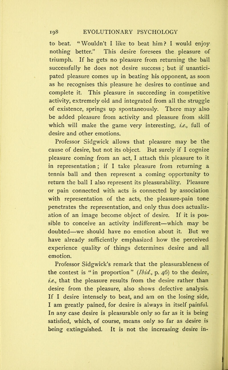 to beat. Wouldn’t I like to beat him? I would enjoy nothing better.” This desire foresees the pleasure of triumph. If he gets no pleasure from returning the ball successfully he does not desire success ; but if unantici- pated pleasure comes up in beating his opponent, as soon as he recognises this pleasure he desires to continue and complete it. This pleasure in succeeding in competitive activity, extremely old and integrated from all the struggle of existence, springs up spontaneously. There may also be added pleasure from activity and pleasure from skill which will make the game very interesting, ?>., full of desire and other emotions. Professor Sidgwick allows that pleasure may be the cause of desire, but not its object. But surely if I cognize pleasure coming from an act, I attach this pleasure to it in representation; if I take pleasure from returning a tennis ball and then represent a coming opportunity to return the ball I also represent its pleasurability. Pleasure or pain connected with acts is connected by association with representation of the acts, the pleasure-pain tone penetrates the representation, and only thus does actualiz- ation of an image become object of desire. If it is pos- sible to conceive an activity indifferent—which may be doubted—we should have no emotion about it. But we have already sufficiently emphasized how the perceived experience quality of things determines desire and all emotion. Professor Sidgwick’s remark that the pleasurableness of the contest is “ in proportion ” {Ibid.y p. 46) to the desire, i.e.y that the pleasure results from the desire rather than desire from the pleasure, also shows defective analysis. If I desire intensely to beat, and am on the losing side, I am greatly pained, for desire is always in itself painful. In any case desire is pleasurable only so far as it is being satisfied, which, of course, means only so far as desire is being extinguished. It is not the increasing desire in-