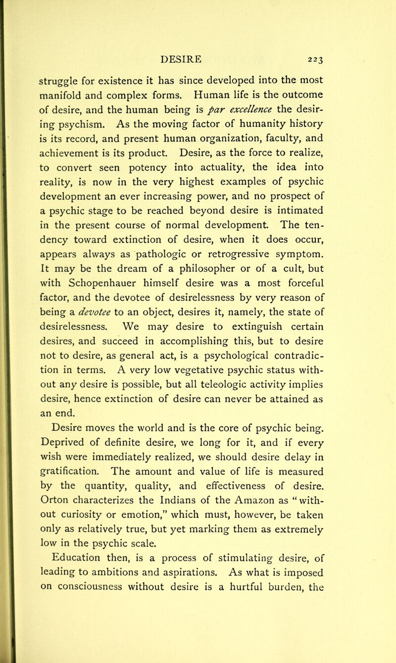 struggle for existence it has since developed into the most manifold and complex forms. Human life is the outcome of desire, and the human being is par excellence the desir- ing psychism. As the moving factor of humanity history is its record, and present human organization, faculty, and achievement is its product. Desire, as the force to realize, to convert seen potency into actuality, the idea into reality, is now in the very highest examples of psychic development an ever increasing power, and no prospect of a psychic stage to be reached beyond desire is intimated in the present course of normal development. The ten- dency toward extinction of desire, when it does occur, appears always as pathologic or retrogressive symptom. It may be the dream of a philosopher or of a cult, but with Schopenhauer himself desire was a most forceful factor, and the devotee of desirelessness by very reason of being a devotee to an object, desires it, namely, the state of desirelessness. We may desire to extinguish certain desires, and succeed in accomplishing this, but to desire not to desire, as general act, is a psychological contradic- tion in terms. A very low vegetative psychic status with- out any desire is possible, but all teleologic activity implies desire, hence extinction of desire can never be attained as an end. Desire moves the world and is the core of psychic being. Deprived of definite desire, we long for it, and if every wish were immediately realized, we should desire delay in gratification. The amount and value of life is measured by the quantity, quality, and effectiveness of desire. Orton characterizes the Indians of the Amazon as “ with- out curiosity or emotion,” which must, however, be taken only as relatively true, but yet marking them as extremely low in the psychic scale. Education then, is a process of stimulating desire, of leading to ambitions and aspirations. As what is imposed on consciousness without desire is a hurtful burden, the