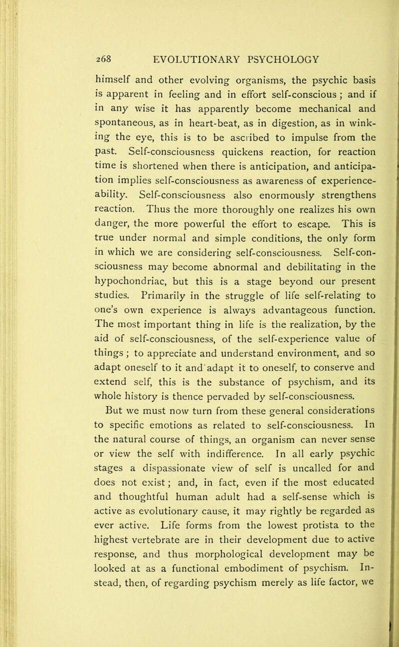 himself and other evolving organisms, the psychic basis is apparent in feeling and in effort self-conscious ; and if in any wise it has apparently become mechanical and spontaneous, as in heart-beat, as in digestion, as in wink- ing the eye, this is to be ascribed to impulse from the past. Self-consciousness quickens reaction, for reaction time is shortened when there is anticipation, and anticipa- tion implies self-consciousness as awareness of experience- ability. Self-consciousness also enormously strengthens reaction. Thus the more thoroughly one realizes his own danger, the more powerful the effort to escape. This is true under normal and simple conditions, the only form in which we are considering self-consciousness. Self-con- sciousness may become abnormal and debilitating in the hypochondriac, but this is a stage beyond our present studies. Primarily in the struggle of life self-relating to one’s own experience is always advantageous function. The most important thing in life is the realization, by the aid of self-consciousness, of the self-experience value of things ; to appreciate and understand environment, and so adapt oneself to it and'adapt it to oneself, to conserve and extend self, this is the substance of psychism, and its whole history is thence pervaded by self-consciousness. But we must now turn from these general considerations to specific emotions as related to self-consciousness. In the natural course of things, an organism can never sense or view the self with indifference. In all early psychic stages a dispassionate view of self is uncalled for and does not exist; and, in fact, even if the most educated and thoughtful human adult had a self-sense which is active as evolutionary cause, it may rightly be regarded as ever active. Life forms from the lowest protista to the highest vertebrate are in their development due to active response, and thus morphological development may be looked at as a functional embodiment of psychism. In- stead, then, of regarding psychism merely as life factor, we