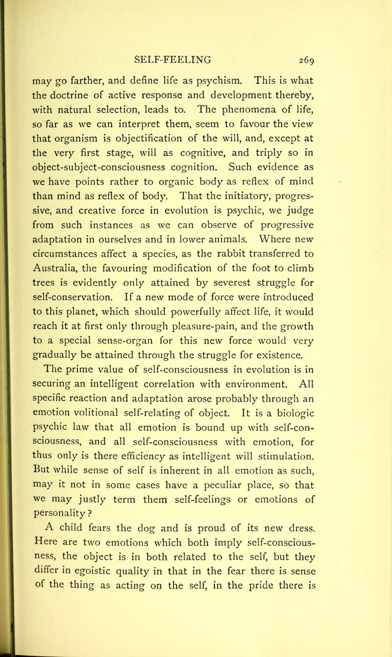 may go farther, and define life as psychism. This is what the doctrine of active response and development thereby, with natural selection, leads to. The phenomena of life, so far as we can interpret them, seem to favour the view that organism is objectification of the will, and, except at the very first stage, will as cognitive, and triply so in object-subject-consciousness cognition. Such evidence as we have points rather to organic body as reflex of mind than mind as reflex of body. That the initiatory, progres- sive, and creative force in evolution is psychic, we judge from such instances as we can observe of progressive adaptation in ourselves and in lower animals. Where new circumstances affect a species, as the rabbit transferred to Australia, the favouring modification of the foot to climb trees is evidently only attained by severest struggle for self-conservation. If a new mode of force were introduced to this planet, which should powerfully affect life, it would reach it at first only through pleasure-pain, and the growth to a special sense-organ for this new force would very gradually be attained through the struggle for existence. The prime value of self-consciousness in evolution is in securing an intelligent correlation with environment. All specific reaction and adaptation arose probably through an emotion volitional self-relating of object. It is a biologic psychic law that all emotion is bound up with self-con- sciousness, and all self-consciousness with emotion, for thus only is there efficiency as intelligent will stimulation. But while sense of self is inherent in all emotion as such, may it not in some cases have a peculiar place, so that we may justly term them self-feelings or emotions of personality ? A child fears the dog and is proud of its new dress. Here are two emotions which both imply self-conscious- ness, the object is in both related to the self, but they differ in egoistic quality in that in the fear there is sense of the thing as acting on the self, in the pride there is