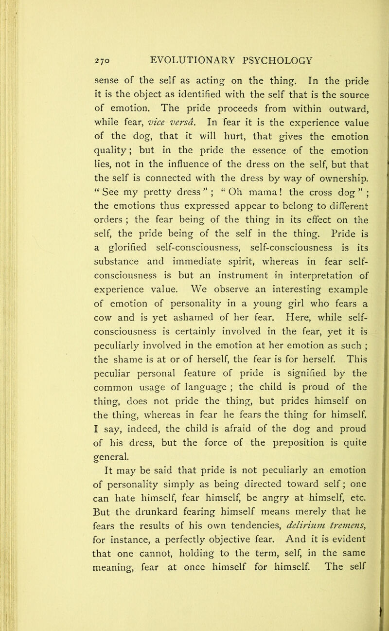 sense of the self as acting on the thing. In the pride it is the object as identified with the self that is the source of emotion. The pride proceeds from within outward, while fear, vice versa. In fear it is the experience value of the dog, that it will hurt, that gives the emotion quality; but in the pride the essence of the emotion lies, not in the influence of the dress on the self, but that the self is connected with the dress by way of ownership. “ See my pretty dress ” ; “ Oh mama! the cross dog ” ; the emotions thus expressed appear to belong to different orders ; the fear being of the thing in its effect on the self, the pride being of the self in the thing. Pride is a glorified self-consciousness, self-consciousness is its substance and immediate spirit, whereas in fear self- consciousness is but an instrument in interpretation of experience value. We observe an interesting example of emotion of personality in a young girl who fears a cow and is yet ashamed of her fear. Here, while self- consciousness is certainly involved in the fear, yet it is peculiarly involved in the emotion at her emotion as such ; the shame is at or of herself, the fear is for herself. This peculiar personal feature of pride is signified by the common usage of language ; the child is proud of the thing, does not pride the thing, but prides himself on the thing, whereas in fear he fears the thing for himself. I say, indeed, the child is afraid of the dog and proud of his dress, but the force of the preposition is quite general. It may be said that pride is not peculiarly an emotion of personality simply as being directed toward self; one can hate himself, fear himself, be angry at himself, etc. But the drunkard fearing himself means merely that he fears the results of his own tendencies, delirium treme?ts, for instance, a perfectly objective fear. And it is evident that one cannot, holding to the term, self, in the same meaning, fear at once himself for himself. The self