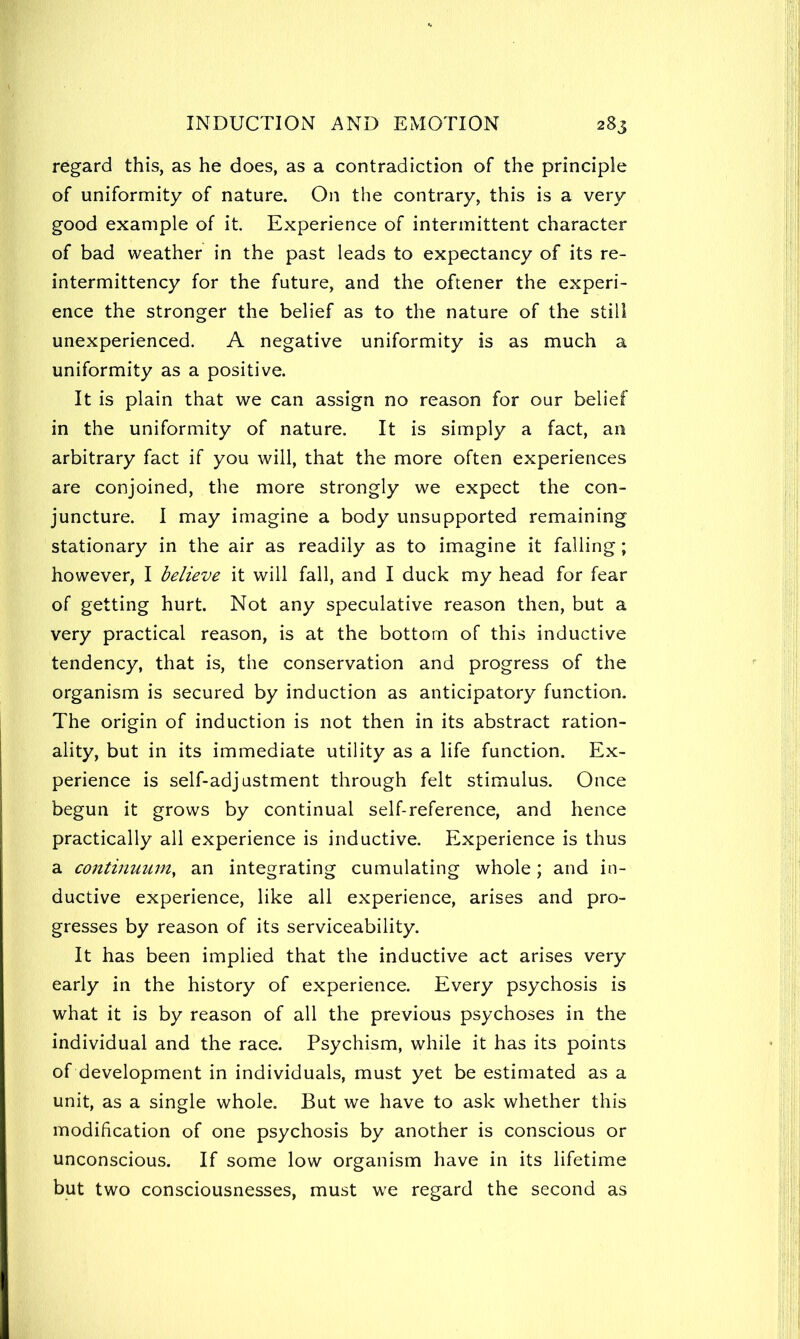 regard this, as he does, as a contradiction of the principle of uniformity of nature. On the contrary, this is a very good example of it. Experience of intermittent character of bad weather in the past leads to expectancy of its re- intermittency for the future, and the oftener the experi- ence the stronger the belief as to the nature of the still unexperienced. A negative uniformity is as much a uniformity as a positive. It is plain that we can assign no reason for our belief in the uniformity of nature. It is simply a fact, an arbitrary fact if you will, that the more often experiences are conjoined, the more strongly we expect the con- juncture. I may imagine a body unsupported remaining stationary in the air as readily as to imagine it falling; however, I believe it will fall, and I duck my head for fear of getting hurt. Not any speculative reason then, but a very practical reason, is at the bottom of this inductive tendency, that is, the conservation and progress of the organism is secured by induction as anticipatory function. The origin of induction is not then in its abstract ration- ality, but in its immediate utility as a life function. Ex- perience is self-adjustment through felt stimulus. Once begun it grows by continual self-reference, and hence practically all experience is inductive. Experience is thus a continuum, an integrating cumulating whole; and in- ductive experience, like all experience, arises and pro- gresses by reason of its serviceability. It has been implied that the inductive act arises very early in the history of experience. Every psychosis is what it is by reason of all the previous psychoses in the individual and the race. Psychism, while it has its points of development in individuals, must yet be estimated as a unit, as a single whole. But we have to ask whether this modification of one psychosis by another is conscious or unconscious. If some low organism have in its lifetime but two consciousnesses, must we regard the second as