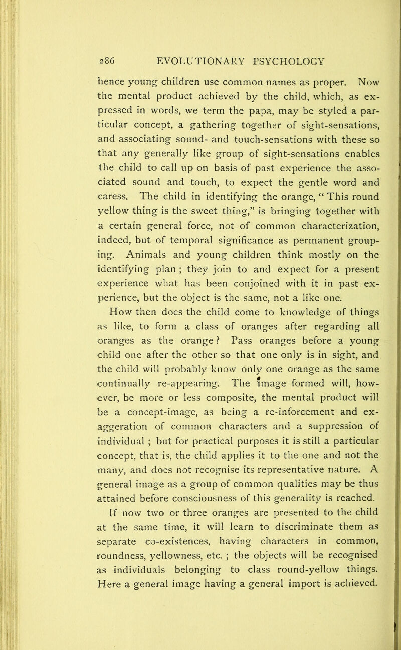 hence young children use common names as proper. Now the mental product achieved by the child, which, as ex- pressed in words, we term the papa, may be styled a par- ticular concept, a gathering together of sight-sensations, and associating sound- and touch-sensations with these so that any generally like group of sight-sensations enables the child to call up on basis of past experience the asso- ciated sound and touch, to expect the gentle word and caress. The child in identifying the orange, “ This round yellow thing is the sweet thing,” is bringing together with a certain general force, not of common characterization, indeed, but of temporal significance as permanent group- ing. Animals and young children think mostly on the identifying plan ; they join to and expect for a present experience what has been conjoined with it in past ex- perience, but the object is the same, not a like one. How then does the child come to knowledge of things as like, to form a class of oranges after regarding all oranges as the orange ? Pass oranges before a young child one after the other so that one only is in sight, and the child will probably know only one orange as the same continually re-appearing. The Image formed will, how- ever, be more or less composite, the mental product will be a concept-image, as being a re-inforcement and ex- aggeration of common characters and a suppression of individual ; but for practical purposes it is still a particular concept, that is, the child applies it to the one and not the many, and does not recognise its representative nature. A general image as a group of common qualities may be thus attained before consciousness of this generality is reached. If now two or three oranges are presented to the child at the same time, it will learn to discriminate them as separate co-existences, having characters in common, roundness, yellowness, etc. ; the objects will be recognised as individuals belonging to class round-yellow things. Here a general image having a general import is achieved.